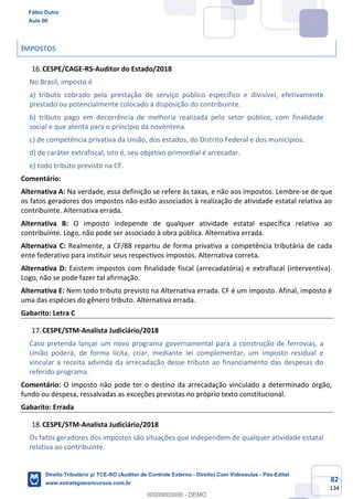 82
134
IMPOSTOS
CESPE/CAGE-RS-Auditor do Estado/2018
No Brasil, imposto é
a) tributo cobrado pela prestação de serviço público específico e divisível, efetivamente
prestado ou potencialmente colocado à disposição do contribuinte.
b) tributo pago em decorrência de melhoria realizada pelo setor público, com finalidade
social e que atenta para o princípio da noventena.
c) de competência privativa da União, dos estados, do Distrito Federal e dos municípios.
d) de caráter extrafiscal, isto é, seu objetivo primordial é arrecadar.
e) todo tributo previsto na CF.
Comentário:
Alternativa A: Na verdade, essa definição se refere às taxas, e não aos impostos. Lembre-se de que
os fatos geradores dos impostos não estão associados à realização de atividade estatal relativa ao
contribuinte. Alternativa errada.
Alternativa B: O imposto independe de qualquer atividade estatal específica relativa ao
contribuinte. Logo, não pode ser associado à obra pública. Alternativa errada.
Alternativa C: Realmente, a CF/88 repartiu de forma privativa a competência tributária de cada
ente federativo para instituir seus respectivos impostos. Alternativa correta.
Alternativa D: Existem impostos com finalidade fiscal (arrecadatória) e extrafiscal (interventiva).
Logo, não se pode fazer tal afirmação.
Alternativa E: Nem todo tributo previsto na Alternativa errada. CF é um imposto. Afinal, imposto é
uma das espécies do gênero tributo. Alternativa errada.
Gabarito: Letra C
CESPE/STM-Analista Judiciário/2018
Caso pretenda lançar um novo programa governamental para a construção de ferrovias, a
União poderá, de forma lícita, criar, mediante lei complementar, um imposto residual e
vincular a receita advinda da arrecadação desse tributo ao financiamento das despesas do
referido programa.
Comentário: O imposto não pode ter o destino da arrecadação vinculado a determinado órgão,
fundo ou despesa, ressalvadas as exceções previstas no próprio texto constitucional.
Gabarito: Errada
CESPE/STM-Analista Judiciário/2018
Os fatos geradores dos impostos são situações que independem de qualquer atividade estatal
relativa ao contribuinte.
Fábio Dutra
Aula 00
Direito Tributário p/ TCE-RO (Auditor de Controle Externo - Direito) Com Videoaulas - Pós-Edital
www.estrategiaconcursos.com.br
0
00000000000 - DEMO
 