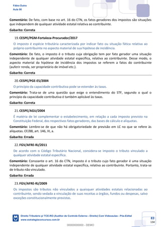 83
134
Comentário: De fato, com base no art. 16 do CTN, os fatos geradores dos impostos são situações
que independem de qualquer atividade estatal relativa ao contribuinte.
Gabarito: Correta
CESPE/PGM-Fortaleza-Procurador/2017
O imposto é espécie tributária caracterizada por indicar fato ou situação fática relativa ao
próprio contribuinte no aspecto material de sua hipótese de incidência.
Comentário: De fato, o imposto é o tributo cuja obrigação tem por fato gerador uma situação
independente de qualquer atividade estatal específica, relativa ao contribuinte. Desse modo, o
aspecto material da hipótese de incidência dos impostos se referem a fatos do contribuinte
(auferir renda, ser proprietário de imóvel etc.).
Gabarito: Correta
CESPE/PGE-ES/2004
O princípio da capacidade contributiva pode se estender às taxas.
Comentário: Trata-se de uma questão que exige o entendimento do STF, segundo o qual o
princípio da capacidade contributiva é também aplicável às taxas.
Gabarito: Correta
CESPE/AGU/2004
É matéria de lei complementar o estabelecimento, em relação a cada imposto previsto na
Constituição Federal, dos respectivos fatos geradores, das bases de cálculo e alíquotas.
Comentário: Lembre-se de que não há obrigatoriedade de previsão em LC no que se refere às
alíquotas. CF/88, art. 146, III, a.
Gabarito: Errada
FGV/AFRE-RJ/2011
De acordo com o Código Tributário Nacional, considera-se imposto o tributo vinculado a
qualquer atividade estatal específica.
Comentário: Consoante o art. 16 do CTN, imposto é o tributo cujo fato gerador é uma situação
independente de qualquer atividade estatal específica, relativa ao contribuinte. Portanto, trata-se
de tributo não vinculado.
Gabarito: Errada
FGV/AFRE-RJ/2009
Os impostos são tributos não vinculados a quaisquer atividades estatais relacionadas ao
contribuinte, sendo vedada a vinculação de suas receitas a órgãos, fundos ou despesas, salvo
exceções constitucionalmente previstas.
Fábio Dutra
Aula 00
Direito Tributário p/ TCE-RO (Auditor de Controle Externo - Direito) Com Videoaulas - Pós-Edital
www.estrategiaconcursos.com.br
0
00000000000 - DEMO
 