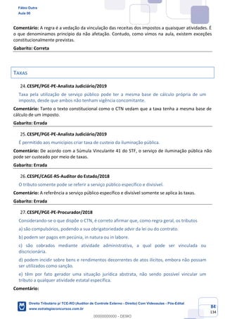 84
134
Comentário: A regra é a vedação da vinculação das receitas dos impostos a quaisquer atividades. É
o que denominamos princípio da não afetação. Contudo, como vimos na aula, existem exceções
constitucionalmente previstas.
Gabarito: Correta
TAXAS
CESPE/PGE-PE-Analista Judiciário/2019
Taxa pela utilização de serviço público pode ter a mesma base de cálculo própria de um
imposto, desde que ambos não tenham vigência concomitante.
Comentário: Tanto o texto constitucional como o CTN vedam que a taxa tenha a mesma base de
cálculo de um imposto.
Gabarito: Errada
CESPE/PGE-PE-Analista Judiciário/2019
É permitido aos municípios criar taxa de custeio da iluminação pública.
Comentário: De acordo com a Súmula Vinculante 41 do STF, o serviço de iluminação pública não
pode ser custeado por meio de taxas.
Gabarito: Errada
CESPE/CAGE-RS-Auditor do Estado/2018
O tributo somente pode se referir a serviço público específico e divisível.
Comentário: A referência a serviço público específico e divisível somente se aplica às taxas.
Gabarito: Errada
CESPE/PGE-PE-Procurador/2018
Considerando-se o que dispõe o CTN, é correto afirmar que, como regra geral, os tributos
a) são compulsórios, podendo a sua obrigatoriedade advir da lei ou do contrato.
b) podem ser pagos em pecúnia, in natura ou in labore.
c) são cobrados mediante atividade administrativa, a qual pode ser vinculada ou
discricionária.
d) podem incidir sobre bens e rendimentos decorrentes de atos ilícitos, embora não possam
ser utilizados como sanção.
e) têm por fato gerador uma situação jurídica abstrata, não sendo possível vincular um
tributo a qualquer atividade estatal específica.
Comentário:
Fábio Dutra
Aula 00
Direito Tributário p/ TCE-RO (Auditor de Controle Externo - Direito) Com Videoaulas - Pós-Edital
www.estrategiaconcursos.com.br
0
00000000000 - DEMO
 