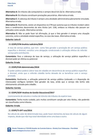 85
134
Alternativa A: Os tributos são compulsórios e sempre decorrem da lei. Alternativa errada.
Alternativa B: Os tributos constituem prestações pecuniárias. Alternativa errada.
Alternativa C: A cobrança do tributo é sempre uma atividade administrativa plenamente vinculada.
Alternativa errada.
Alternativa D: Realmente, existe um dispositivo no CTN que autoriza que os tributos incidam sobre
bens e rendimentos decorrentes de atos ilícitos (art. 118), embora os tributos não possam ser
utilizados como sanção. Alternativa correta.
Alternativa E: Não se pode fazer tal afirmação, já que o fato gerador é sempre uma situação
concreta, como a atividade estatal específica, no caso das taxas. Alternativa errada.
Gabarito: Letra D
CESPE/STM-Analista Judiciário/2018
A taxa de serviço público, que tem como fato gerador a prestação de um serviço público
específico e divisível, constitui uma obrigação condicionada à utilização efetiva do referido
serviço pelo contribuinte.
Comentário: Para a cobrança da taxa de serviço, a utilização do serviço público específico e
divisível pode ser efetiva ou potencial.
Gabarito: Errada
CESPE/FUB-Administrador/2018
O poder público poderá cobrar taxa de cidadão em decorrência de serviço público específico
e divisível, ainda que o referido cidadão tenha deixado de se beneficiar com o serviço
prestado.
Comentário: Realmente, a utilização potencial do serviço público (colocado a à disposição do
interessado) configura também fato gerador da taxa, ainda que o serviço não tenha sido
efetivamente utilizado pelo cidadão.
Gabarito: Correta
CESPE/SEDF-Analista de Gestão Educacional/2017
Licenciamento de veículos e multas de trânsito são tributos da espécie taxa.
Comentário: Tenha muito cuidado, pois multas constituem sanção por atos ilícitos, não podendo
ser classificadas como tributos.
Gabarito: Errada
CESPE/TJ-DFT-Juiz/2016
No cálculo do valor de determinada taxa, pode haver elementos da base de cálculo de algum
imposto, desde que não haja total identidade entre uma base e outra.
Fábio Dutra
Aula 00
Direito Tributário p/ TCE-RO (Auditor de Controle Externo - Direito) Com Videoaulas - Pós-Edital
www.estrategiaconcursos.com.br
0
00000000000 - DEMO
 