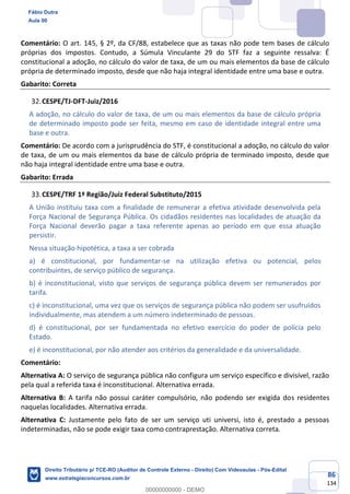 86
134
Comentário: O art. 145, § 2º, da CF/88, estabelece que as taxas não pode tem bases de cálculo
próprias dos impostos. Contudo, a Súmula Vinculante 29 do STF faz a seguinte ressalva: É
constitucional a adoção, no cálculo do valor de taxa, de um ou mais elementos da base de cálculo
própria de determinado imposto, desde que não haja integral identidade entre uma base e outra.
Gabarito: Correta
CESPE/TJ-DFT-Juiz/2016
A adoção, no cálculo do valor de taxa, de um ou mais elementos da base de cálculo própria
de determinado imposto pode ser feita, mesmo em caso de identidade integral entre uma
base e outra.
Comentário: De acordo com a jurisprudência do STF, é constitucional a adoção, no cálculo do valor
de taxa, de um ou mais elementos da base de cálculo própria de terminado imposto, desde que
não haja integral identidade entre uma base e outra.
Gabarito: Errada
CESPE/TRF 1ª Região/Juiz Federal Substituto/2015
A União instituiu taxa com a finalidade de remunerar a efetiva atividade desenvolvida pela
Força Nacional de Segurança Pública. Os cidadãos residentes nas localidades de atuação da
Força Nacional deverão pagar a taxa referente apenas ao período em que essa atuação
persistir.
Nessa situação hipotética, a taxa a ser cobrada
a) é constitucional, por fundamentar-se na utilização efetiva ou potencial, pelos
contribuintes, de serviço público de segurança.
b) é inconstitucional, visto que serviços de segurança pública devem ser remunerados por
tarifa.
c) é inconstitucional, uma vez que os serviços de segurança pública não podem ser usufruídos
individualmente, mas atendem a um número indeterminado de pessoas.
d) é constitucional, por ser fundamentada no efetivo exercício do poder de polícia pelo
Estado.
e) é inconstitucional, por não atender aos critérios da generalidade e da universalidade.
Comentário:
Alternativa A: O serviço de segurança pública não configura um serviço específico e divisível, razão
pela qual a referida taxa é inconstitucional. Alternativa errada.
Alternativa B: A tarifa não possui caráter compulsório, não podendo ser exigida dos residentes
naquelas localidades. Alternativa errada.
Alternativa C: Justamente pelo fato de ser um serviço uti universi, isto é, prestado a pessoas
indeterminadas, não se pode exigir taxa como contraprestação. Alternativa correta.
Fábio Dutra
Aula 00
Direito Tributário p/ TCE-RO (Auditor de Controle Externo - Direito) Com Videoaulas - Pós-Edital
www.estrategiaconcursos.com.br
0
00000000000 - DEMO
 