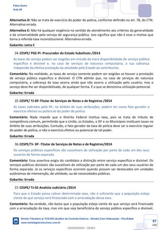 87
134
Alternativa D: Não se trata de exercício do poder de polícia, conforme definido no art. 78, do CTN.
Alternativa errada.
Alternativa E: Não há qualquer exigência no sentido de atendimento aos critérios da generalidade
e da universalidade pelo serviço de segurança pública. Isso significa que não é esse o motivo que
torna a referida taxa inconstitucional. Alternativa errada.
Gabarito: Letra C
CESPE/ PGE-PI -Procurador do Estado Substituto /2014
As taxas de serviço podem ser exigidas em virtude da mera disponibilidade do serviço público
específico e divisível e, no caso de serviços de natureza compulsória, a sua cobrança
independe da efetiva prestação da atividade pelo Estado ao contribuinte.
Comentário: Na realidade, as taxas de serviço somente podem ser exigidas se houver a prestação
de serviço público específico e divisível. O CTN admite que, no caso de serviços de natureza
compulsória, a cobrança da taxa ocorra ainda que não ocorra a utilização pelo usuário, mas o
serviço deve lhe ser disponibilizado, de qualquer forma. É o que se denomina utilização potencial.
Gabarito: Errada
CESPE/ TJ-DF-Titular de Serviços de Notas e de Registros /2014
As taxas cobradas pelo DF, no âmbito de suas atribuições, podem ter como fato gerador o
exercício efetivo ou potencial do poder de polícia.
Comentário: Nada impede que o Distrito Federal institua taxa, pois se trata de tributo de
competência comum, permitindo que a União, os Estados, o DF e os Municípios instituam taxas no
âmbito de suas atribuições. Contudo, o fato gerador da taxa de polícia deve ser o exercício regular
do poder de polícia, e não o exercício efetivo ou potencial de tal poder.
Gabarito: Errada
CESPE/TJ- DF -Titular de Serviços de Notas e de Registros/2014
Os serviços públicos específicos são suscetíveis de utilização por parte de cada um dos seus
usuários de forma separada.
Comentário: Essa assertiva exigiu do candidato a distinção entre serviço específico e divisível. Os
serviços públicos divisíveis são suscetíveis de utilização por parte de cada um dos seus usuários de
forma separada. Já os serviços específicos ocorrem quando possam ser destacados em unidades
autônomas de intervenção, de utilidade, ou de necessidades públicas.
Gabarito: Errada
CESPE/ TJ-SE-Analista Judiciário /2014
Para que o Estado possa cobrar determinada taxa, não é suficiente que a população esteja
ciente de que serviço será financiado com a arrecadação dessa taxa.
Comentário: Na verdade, não basta que a população esteja ciente de que serviço será financiado
com a arrecadação da taxa, mas sim que seja beneficiária do serviço público específico e divisível.
Fábio Dutra
Aula 00
Direito Tributário p/ TCE-RO (Auditor de Controle Externo - Direito) Com Videoaulas - Pós-Edital
www.estrategiaconcursos.com.br
0
00000000000 - DEMO
 