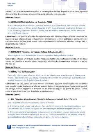 88
134
Sendo a taxa tributo contraprestacional, a sua exigência decorre da prestação do serviço público
diretamente a determinada pessoa, ainda que a utilização seja potencial.
Gabarito: Correta
CESPE/ANATEL-Especialista em Regulação /2014
Acerca de competência tributária, conceito e classificação dos tributos, bem como de tributos
em espécie, julgue o item a seguir: Segundo o STF, é constitucional a cobrança de taxa em
razão dos serviços públicos de coleta, remoção e tratamento ou destinação de lixo e resíduos
provenientes de imóveis.
Comentário: Essa questão aborda o entendimento do STF, sedimentado na Súmula Vinculante 19,
segundo a qual a taxa cobrada exclusivamente em razão dos serviços públicos de coleta, remoção
e tratamento ou destinação de lixo ou resíduos provenientes de imóveis, não viola o artigo 145, II,
da Constituição Federal.
Gabarito: Correta
CESPE/TJ-DF-Titular de Serviços de Notas e de Registros /2014
A instituição de taxas deve sempre observar o princípio da legalidade tributária.
Comentário: A taxa é um tributo, e este é necessariamente uma prestação instituída em lei. Dessa
forma, em obediência ao princípio da legalidade, a instituição de taxas deve sempre ocorrer por
meio de lei.
Gabarito: Correta
CESPE/ TEM-Contador /2014
Taxas são tributos que têm por hipótese de incidência uma atuação estatal diretamente
referida ao contribuinte. Essa atuação estatal pode consistir em um serviço público (taxa de
serviço) ou em um ato de polícia (taxa de polícia).
Comentário: De fato, sendo as taxas tributos vinculados, possuem como hipótese de incidência
uma atuação estatal diretamente referida ao contribuinte. Essa prestação do Estado pode consistir
em serviço público (específico e divisível) ou no exercício regular do poder de polícia. Temos,
assim, a taxa de serviço e taxa de polícia, respectivamente.
Gabarito: Correta
FCC / Julgador Administrativo Tributário do Tesouro Estadual- Sefaz PE / 2015
Sobre a constitucionalidade das taxas, é correto afirmar:
a) É constitucional a taxa cobrada em face do fornecimento de iluminação pública, pois
consubstancia atividade estatal apta a ser remunerada por meio dessa espécie tributária.
b) É inconstitucional a taxa cobrada exclusivamente em razão dos serviços públicos de coleta,
remoção e tratamento ou destinação de lixo ou resíduos provenientes de imóveis, uma vez
que realizados em benefício da população em geral e de forma indivisível.
Fábio Dutra
Aula 00
Direito Tributário p/ TCE-RO (Auditor de Controle Externo - Direito) Com Videoaulas - Pós-Edital
www.estrategiaconcursos.com.br
0
00000000000 - DEMO
 