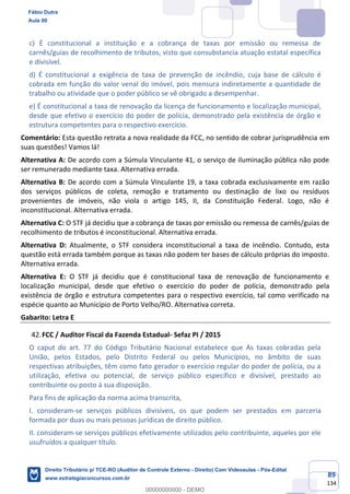 89
134
c) É constitucional a instituição e a cobrança de taxas por emissão ou remessa de
carnês/guias de recolhimento de tributos, visto que consubstancia atuação estatal específica
e divisível.
d) É constitucional a exigência de taxa de prevenção de incêndio, cuja base de cálculo é
cobrada em função do valor venal do imóvel, pois mensura indiretamente a quantidade de
trabalho ou atividade que o poder público se vê obrigado a desempenhar.
e) É constitucional a taxa de renovação da licença de funcionamento e localização municipal,
desde que efetivo o exercício do poder de polícia, demonstrado pela existência de órgão e
estrutura competentes para o respectivo exercício.
Comentário: Esta questão retrata a nova realidade da FCC, no sentido de cobrar jurisprudência em
suas questões! Vamos lá!
Alternativa A: De acordo com a Súmula Vinculante 41, o serviço de iluminação pública não pode
ser remunerado mediante taxa. Alternativa errada.
Alternativa B: De acordo com a Súmula Vinculante 19, a taxa cobrada exclusivamente em razão
dos serviços públicos de coleta, remoção e tratamento ou destinação de lixo ou resíduos
provenientes de imóveis, não viola o artigo 145, II, da Constituição Federal. Logo, não é
inconstitucional. Alternativa errada.
Alternativa C: O STF já decidiu que a cobrança de taxas por emissão ou remessa de carnês/guias de
recolhimento de tributos é inconstitucional. Alternativa errada.
Alternativa D: Atualmente, o STF considera inconstitucional a taxa de incêndio. Contudo, esta
questão está errada também porque as taxas não podem ter bases de cálculo próprias do imposto.
Alternativa errada.
Alternativa E: O STF já decidiu que é constitucional taxa de renovação de funcionamento e
localização municipal, desde que efetivo o exercício do poder de polícia, demonstrado pela
existência de órgão e estrutura competentes para o respectivo exercício, tal como verificado na
espécie quanto ao Município de Porto Velho/RO. Alternativa correta.
Gabarito: Letra E
FCC / Auditor Fiscal da Fazenda Estadual- Sefaz PI / 2015
O caput do art. 77 do Código Tributário Nacional estabelece que As taxas cobradas pela
União, pelos Estados, pelo Distrito Federal ou pelos Municípios, no âmbito de suas
respectivas atribuições, têm como fato gerador o exercício regular do poder de polícia, ou a
utilização, efetiva ou potencial, de serviço público específico e divisível, prestado ao
contribuinte ou posto à sua disposição.
Para fins de aplicação da norma acima transcrita,
I. consideram-se serviços públicos divisíveis, os que podem ser prestados em parceria
formada por duas ou mais pessoas jurídicas de direito público.
II. consideram-se serviços públicos efetivamente utilizados pelo contribuinte, aqueles por ele
usufruídos a qualquer título.
Fábio Dutra
Aula 00
Direito Tributário p/ TCE-RO (Auditor de Controle Externo - Direito) Com Videoaulas - Pós-Edital
www.estrategiaconcursos.com.br
0
00000000000 - DEMO
 