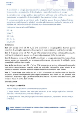 90
134
III. consideram-se serviços públicos específicos, os que constam expressamente de contratos
firmados entre a pessoa jurídica de direito público e o contribuinte utente do serviço.
IV. consideram-se serviços públicos potencialmente utilizados pelo contribuinte, aqueles
prestados por pessoa jurídica de direito público diversa da que instituiu a taxa.
V. considera-se regular o exercício do poder de polícia, quando desempenhado pelo órgão
competente, nos limites da lei aplicável, com observância do processo legal e, tratando-se de
atividade que a lei tenha como discricionária, sem abuso ou desvio de poder.
Está correto o que se afirma APENAS em
a) II e V.
b) IV e V.
c) I, II e V.
d) I, III e IV.
e) II, III e IV.
Comentário:
Item I: De acordo com o art. 79, III, do CTN, consideram-se serviços públicos divisíveis quando
suscetíveis de utilização, separadamente, por parte de cada um dos seus usuários. Item errado.
Item II: De acordo com o art. 79, I, “a”, do CTN, consideram-se serviços públicos utilizados pelos
contribuinte efetivamente quando por ele usufruídos a qualquer título. Item correto.
Item III: De acordo com o art. 79, II, do CTN, consideram-se serviços públicos divisíveis específicos,
quando possam ser destacados em unidades autônomas de intervenção, de utilidade, ou de
necessidades públicas. Item errado.
Item IV: De acordo com o art. 79, I, “b”, do CTN, consideram-se serviços públicos utilizados pelos
contribuinte potencialmente, quando, sendo de utilização compulsória, sejam postos à sua
disposição mediante atividade administrativa em efetivo funcionamento. Item errado.
Item V: É o que dispõe o par. único, do art. 78, do CTN, considera-se regular o exercício do poder
de polícia quando desempenhado pelo órgão competente nos limites da lei aplicável, com
observância do processo legal e, tratando-se de atividade que a lei tenha como discricionária, sem
abuso ou desvio de poder. Item correto.
Gabarito: Letra A
FGV/ISS-Cuiabá/2016
Assinale a opção que define corretamente preço público.
a) Preço público constitui uma prestação pecuniária a um serviço específico e divisível,
prestado a um indivíduo ou posto à sua disposição.
b) Preço público é uma prestação pecuniária não compulsória, decorrente de uma relação
contratual.
Fábio Dutra
Aula 00
Direito Tributário p/ TCE-RO (Auditor de Controle Externo - Direito) Com Videoaulas - Pós-Edital
www.estrategiaconcursos.com.br
0
00000000000 - DEMO
 
