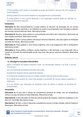 91
134
c) Preço público está sujeito às limitações ao poder de tributar e decorre de uma relação de
cunho negocial.
d) Preço público é uma receita originária e seu pagamento é compulsório.
e) Preço público é uma receita derivada, e sua majoração somente pode ser cobrada no
exercício financeiro seguinte.
Comentário:
Alternativa A: Não necessariamente o preço público irá decorrer da prestação de um serviço
específico e divisível, prestado a um indivíduo ou posto à sua disposição. Esta restrição se aplicam
aos serviços remunerados por taxas. Alternativa errada.
Alternativa B: Deveras, preço público é uma prestação pecuniária não compulsória, decorrente de
uma relação contratual. Alternativa correta.
Alternativa C: Como o preço público não possui natureza tributária, não está sujeito às limitações
ao poder de tributar. Alternativa errada.
Alternativa D: Preço público é uma receita originária, mas o seu pagamento não é compulsório.
Alternativa errada.
Alternativa E: Preço público configura receita originária, e não derivada, e sua majoração não se
sujeita ao princípio da anterioridade anual, haja vista não possui natureza tributária. Alternativa
errada.
Gabarito: Letra B
FGV/Agente Fazendário-Niterói/2015
Sobre a disciplina da espécie tributária “taxa” na Constituição Federal e no CTN, é correto
afirmar que:
a) é um tributo de competência privativa da União;
b) poderá ter base de cálculo própria de imposto;
c) é tributo de competência comum à União, Estados, Distrito Federal e Municípios;
d) é tributo que poderá ter como fato gerador a prestação de serviço público específico e
indivisível;
e) é um tributo cuja majoração da respectiva base de cálculo é exceção ao princípio da
anterioridade.
Comentário:
Alternativa A: A taxa não é tributo de competência privativa da União, mas de competência
comum, ou seja, de todos os entes federados. Alternativa errada.
Alternativa B: A taxa não pode ter base de cálculo própria de imposto, conforme estabelece o art.
145, § 2°, da CF/88. Alternativa errada.
Alternativa C: De fato, a taxa é tributo de competência comum à União, Estados, Distrito Federal e
Municípios. Alternativa correta.
Fábio Dutra
Aula 00
Direito Tributário p/ TCE-RO (Auditor de Controle Externo - Direito) Com Videoaulas - Pós-Edital
www.estrategiaconcursos.com.br
0
00000000000 - DEMO
 