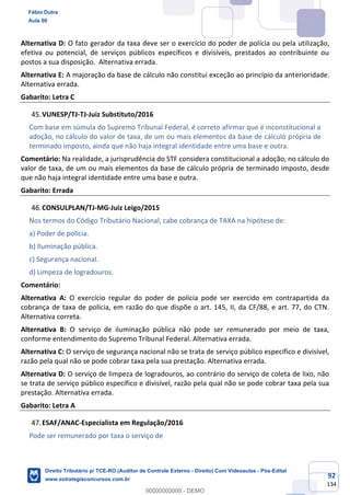 92
134
Alternativa D: O fato gerador da taxa deve ser o exercício do poder de polícia ou pela utilização,
efetiva ou potencial, de serviços públicos específicos e divisíveis, prestados ao contribuinte ou
postos a sua disposição. Alternativa errada.
Alternativa E: A majoração da base de cálculo não constitui exceção ao princípio da anterioridade.
Alternativa errada.
Gabarito: Letra C
VUNESP/TJ-TJ-Juiz Substituto/2016
Com base em súmula do Supremo Tribunal Federal, é correto afirmar que é inconstitucional a
adoção, no cálculo do valor de taxa, de um ou mais elementos da base de cálculo própria de
terminado imposto, ainda que não haja integral identidade entre uma base e outra.
Comentário: Na realidade, a jurisprudência do STF considera constitucional a adoção, no cálculo do
valor de taxa, de um ou mais elementos da base de cálculo própria de terminado imposto, desde
que não haja integral identidade entre uma base e outra.
Gabarito: Errada
CONSULPLAN/TJ-MG-Juiz Leigo/2015
Nos termos do Código Tributário Nacional, cabe cobrança de TAXA na hipótese de:
a) Poder de polícia.
b) Iluminação pública.
c) Segurança nacional.
d) Limpeza de logradouros.
Comentário:
Alternativa A: O exercício regular do poder de polícia pode ser exercido em contrapartida da
cobrança de taxa de polícia, em razão do que dispõe o art. 145, II, da CF/88, e art. 77, do CTN.
Alternativa correta.
Alternativa B: O serviço de iluminação pública não pode ser remunerado por meio de taxa,
conforme entendimento do Supremo Tribunal Federal. Alternativa errada.
Alternativa C: O serviço de segurança nacional não se trata de serviço público específico e divisível,
razão pela qual não se pode cobrar taxa pela sua prestação. Alternativa errada.
Alternativa D: O serviço de limpeza de logradouros, ao contrário do serviço de coleta de lixo, não
se trata de serviço público específico e divisível, razão pela qual não se pode cobrar taxa pela sua
prestação. Alternativa errada.
Gabarito: Letra A
ESAF/ANAC-Especialista em Regulação/2016
Pode ser remunerado por taxa o serviço de
Fábio Dutra
Aula 00
Direito Tributário p/ TCE-RO (Auditor de Controle Externo - Direito) Com Videoaulas - Pós-Edital
www.estrategiaconcursos.com.br
0
00000000000 - DEMO
 