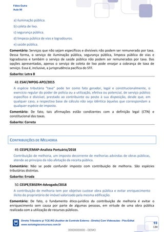 93
134
a) iluminação pública.
b) coleta de lixo.
c) segurança pública.
d) limpeza pública de vias e logradouros.
e) saúde pública.
Comentário: Serviços que não sejam específicos e divisíveis não podem ser remunerado por taxa.
Dessa forma, o serviço de iluminação pública, segurança pública, limpeza pública de vias e
logradouros e também o serviço de saúde pública não podem ser remunerados por taxa. Das
opções apresentadas, apenas o serviço de coleta de lixo pode ensejar a cobrança de taxa de
serviço. Essa é, inclusive, a jurisprudência pacífica do STF.
Gabarito: Letra B
ESAF/MPOG-APO/2015
A espécie tributária “taxa” pode ter como fato gerador, legal e constitucionalmente, o
exercício regular do poder de polícia ou a utilização, efetiva ou potencial, de serviço público
específico e divisível, prestado ao contribuinte ou posto à sua disposição, desde que, em
qualquer caso, a respectiva base de cálculo não seja idêntica àquelas que correspondam a
qualquer espécie de imposto.
Comentário: De fato, tais afirmações estão condizentes com a definição legal (CTN) e
constitucional das taxas.
Gabarito: Correta
CONTRIBUIÇÕES DE MELHORIA
CESPE/EMAP-Analista Portuário/2018
Contribuição de melhoria, um imposto decorrente de melhorias advindas de obras públicas,
atende ao princípio da não afetação da receita pública.
Comentário: Não se pode confundir imposto com contribuição de melhoria. São espécies
tributárias distintas.
Gabarito: Errada
CESPE/EBSERH-Advogado/2018
A contribuição de melhoria tem por objetivo custear obra pública e evitar enriquecimento
ilícito do proprietário de imóvel valorizado pela mesma edificação.
Comentário: De fato, o fundamento ético-jurídico da contribuição de melhoria é evitar o
enriquecimento sem causa por parte de algumas pessoas, em virtude de uma obra pública
realizada com a utilização de recursos públicos.
Fábio Dutra
Aula 00
Direito Tributário p/ TCE-RO (Auditor de Controle Externo - Direito) Com Videoaulas - Pós-Edital
www.estrategiaconcursos.com.br
0
00000000000 - DEMO
 