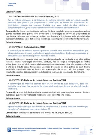 94
134
Gabarito: Correta
CESPE/ PGE-PI-Procurador do Estado Substituto /2014
Por ser tributo vinculado, a contribuição de melhoria somente pode ser exigida quando
realizada obra pública que proporcione a valorização de imóvel de propriedade do
contribuinte, estando sua cobrança limitada pelo valor global da obra pública e,
concomitantemente, pelo valor do benefício econômico auferido pelo contribuinte.
Comentário: De fato, a contribuição de melhoria é tributo vinculado, somente podendo ser exigida
quando realizada obra pública que proporcione a valorização de imóvel de propriedade do
contribuinte. Ademais, sua cobrança também está limitada a dois limites: valor global da obra
pública (limite total) e valor do benefício econômico auferido pelo contribuinte (limite individual).
Gabarito: Correta
CESPE/ TJ-SE- Analista Judiciário /2014
A contribuição de melhoria somente pode ser cobrada pelos municípios responsáveis por
obras públicas que tiverem resultado em valorização imobiliária, desde que comprovada a
efetiva utilização de recursos públicos no custo da obra.
Comentário: Deveras, somente pode ser cobrada contribuição de melhoria se da obra pública
realizada resultar valorização imobiliária. Contudo, não se exige a comprovação da efetiva
utilização de recursos públicos arrecadados com o tributo no custo da obra. Não se pode confundir
o fato de o tributo possui fato gerador vinculado (realização de obra pública da qual decorra
valorização imobiliária) com o destino da arrecadação do tributo. Não há qualquer regra
vinculando o destino dos recursos arrecadados com a cobrança de contribuição de melhoria.
Gabarito: Errada
CESPE/TJ- DF -Titular de Serviços de Notas e de Registros/2014
A contribuição de melhoria cobrada pelo DF, no âmbito de suas atribuições, pode ser
instituída para fazer face ao custo de obras públicas de que decorra ou não valorização
imobiliária.
Comentário: A contribuição de melhoria só pode ser instituída para fazer face ao custo de obras
públicas de que decorra valorização imobiliária. Logo, a questão está errada.
Gabarito: Errada
CESPE/TJ- DF -Titular de Serviços de Notas e de Registros/2014
Apesar de ampla aceitação pela doutrina e jurisprudência, a espécie tributária “contribuição
de melhoria” não guarda expressa previsão na CF.
Comentário: A contribuição de melhoria está prevista no art. 145, III, da CF/88.
Gabarito: Errada
Fábio Dutra
Aula 00
Direito Tributário p/ TCE-RO (Auditor de Controle Externo - Direito) Com Videoaulas - Pós-Edital
www.estrategiaconcursos.com.br
0
00000000000 - DEMO
 