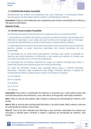 95
134
FCC/SEFAZ-MA-Auditor Fiscal/2016
Relativamente aos tributos de competência dos entes federados, a Constituição Federal
permite apenas aos Municípios instituir e cobrar a contribuição de melhoria.
Comentário: Todos os entes federados são competentes para instituir contribuições de melhoria, e
não apenas os Municípios.
Gabarito: Errada
FCC/ISS-Teresina-Auditor Fiscal/2016
Um Município brasileiro foi beneficiado com as seguintes obras, no exercício de 2015:
I. Construção de uma fábrica de laticínios, por grupo econômico privado, cuja produção será
destinada à exportação, e que acabou por gerar centenas de empregos para os munícipes,
aumentando sensivelmente sua renda e valorizando os imóveis próximos à fábrica.
II. Implantação de uma escola e de um posto de saúde em bairro da periferia, por iniciativa do
governo estadual, as quais implicaram valorização dos imóveis localizados em sua
proximidade.
III. Construção de um porto fluvial pelo governo municipal, para escoar a produção de
laticínios que serão produzidos no Município, o que acabou por valorizar os imóveis que
circundam esse porto, em um raio de dois quilômetros.
IV. Construção de uma balança rodoviária de cargas, em rodovia municipal, para evitar o
trânsito de veículos com excesso de peso nos limites do Município.
Em razão dos benefícios trazidos pela realização dessas obras, o referido Município,
observada a disciplina legal estabelecida pelo Código Tributário Nacional a respeito da
contribuição de melhoria, poderá lançar e cobrar esse tributo em relação a
a) I e IV, apenas.
b) II e III, apenas.
c) III, apenas.
d) I, II, III e IV.
e) II, apenas.
Comentário: Para cobrar a contribuição de melhoria, é necessário que a obra pública tenha sido
realizada pelo próprio ente tributante, e que, além disso, tenha gerador valorização imobiliária.
Item I: Não se trata de obra pública. Não é cabível a cobrança de contribuição de melhoria. Item
errado.
Item II: Não se trata de obra realizada pelo Município, e sim pelo Estado. Não é cabível a cobrança
de contribuição de melhoria. Item errado.
Item III: Trata-se de obra realizada pelo Município e que acarretou valorização nos imóveis que
circundam o referido porto. Portanto, é cabível a cobrança de contribuição de melhoria. Item
correto.
Fábio Dutra
Aula 00
Direito Tributário p/ TCE-RO (Auditor de Controle Externo - Direito) Com Videoaulas - Pós-Edital
www.estrategiaconcursos.com.br
0
00000000000 - DEMO
 