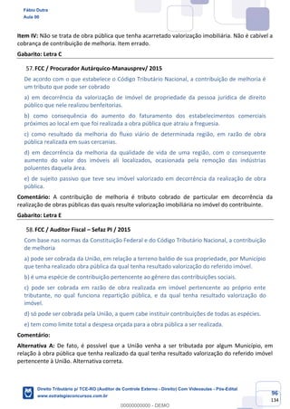 96
134
Item IV: Não se trata de obra pública que tenha acarretado valorização imobiliária. Não é cabível a
cobrança de contribuição de melhoria. Item errado.
Gabarito: Letra C
FCC / Procurador Autárquico-Manausprev/ 2015
De acordo com o que estabelece o Código Tributário Nacional, a contribuição de melhoria é
um tributo que pode ser cobrado
a) em decorrência da valorização de imóvel de propriedade da pessoa jurídica de direito
público que nele realizou benfeitorias.
b) como consequência do aumento do faturamento dos estabelecimentos comerciais
próximos ao local em que foi realizada a obra pública que atraiu a freguesia.
c) como resultado da melhoria do fluxo viário de determinada região, em razão de obra
pública realizada em suas cercanias.
d) em decorrência da melhoria da qualidade de vida de uma região, com o consequente
aumento do valor dos imóveis ali localizados, ocasionada pela remoção das indústrias
poluentes daquela área.
e) de sujeito passivo que teve seu imóvel valorizado em decorrência da realização de obra
pública.
Comentário: A contribuição de melhoria é tributo cobrado de particular em decorrência da
realização de obras públicas das quais resulte valorização imobiliária no imóvel do contribuinte.
Gabarito: Letra E
FCC / Auditor Fiscal – Sefaz PI / 2015
Com base nas normas da Constituição Federal e do Código Tributário Nacional, a contribuição
de melhoria
a) pode ser cobrada da União, em relação a terreno baldio de sua propriedade, por Município
que tenha realizado obra pública da qual tenha resultado valorização do referido imóvel.
b) é uma espécie de contribuição pertencente ao gênero das contribuições sociais.
c) pode ser cobrada em razão de obra realizada em imóvel pertencente ao próprio ente
tributante, no qual funciona repartição pública, e da qual tenha resultado valorização do
imóvel.
d) só pode ser cobrada pela União, a quem cabe instituir contribuições de todas as espécies.
e) tem como limite total a despesa orçada para a obra pública a ser realizada.
Comentário:
Alternativa A: De fato, é possível que a União venha a ser tributada por algum Município, em
relação à obra pública que tenha realizado da qual tenha resultado valorização do referido imóvel
pertencente à União. Alternativa correta.
Fábio Dutra
Aula 00
Direito Tributário p/ TCE-RO (Auditor de Controle Externo - Direito) Com Videoaulas - Pós-Edital
www.estrategiaconcursos.com.br
0
00000000000 - DEMO
 