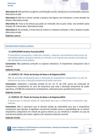 97
134
Alternativa B: Não pertence ao gênero contribuições sociais, tampouco às contribuições especiais.
Alternativa errada.
Alternativa C: Não faz o menor sentido o próprio ente figurar com tributante e como devedor do
tributo. Alternativa errada.
Alternativa D: Trata-se de tributo que pode ser instituído não só pela União, mas também pelos
Estados, DF e Municípios. Alternativa errada.
Alternativa E: Na verdade, o limite total do tributo é a despesa realizada, e não a despesa orçada.
Alternativa errada.
Gabarito: Letra A
EMPRÉSTIMOS COMPULSÓRIOS
CESPE/EMAP-Analista Portuário/2018
O empréstimo compulsório, criado para atender a despesas extraordinárias decorrentes de
calamidade pública, de guerra externa ou iminente, é um imposto que atende ao princípio da
não afetação da receita pública.
Comentário: Não podemos confundir as espécies tributárias. O empréstimo compulsório não é
imposto.
Gabarito: Errada
CESPE/TJ- DF -Titular de Serviços de Notas e de Registros/2014
Não há previsão constitucional para a instituição de empréstimos compulsórios no caso de
conjuntura que exija a absorção temporária de poder aquisitivo.
Comentário: Inobstante a previsão contida no art. 15, III, do CTN, acerca da instituição de
empréstimos compulsórios no caso de conjuntura que exija a absorção temporária de poder
aquisitivo, a CF/88 não recepcionou tal dispositivo, razão pela qual a questão está correta.
Gabarito: Correta
CESPE/TJ- DF -Titular de Serviços de Notas e de Registros/2014
É preciso que se decrete estado de calamidade para que o empréstimo compulsório seja
cobrado.
Comentário: Não é necessário que se decrete estado de calamidade para que o empréstimo
compulsório seja cobrado. O legislador constituinte também previu a possibilidade de se instituir
empréstimo compulsório em virtude de guerra externa ou sua iminência e também no caso de
investimento público de caráter urgente e de relevante interesse nacional.
Gabarito: Errada
Fábio Dutra
Aula 00
Direito Tributário p/ TCE-RO (Auditor de Controle Externo - Direito) Com Videoaulas - Pós-Edital
www.estrategiaconcursos.com.br
0
00000000000 - DEMO
 