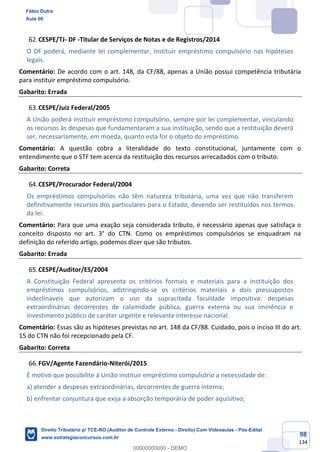 98
134
CESPE/TJ- DF -Titular de Serviços de Notas e de Registros/2014
O DF poderá, mediante lei complementar, instituir empréstimo compulsório nas hipóteses
legais.
Comentário: De acordo com o art. 148, da CF/88, apenas a União possui competência tributária
para instituir empréstimo compulsório.
Gabarito: Errada
CESPE/Juiz Federal/2005
A União poderá instituir empréstimo compulsório, sempre por lei complementar, vinculando
os recursos às despesas que fundamentaram a sua instituição, sendo que a restituição deverá
ser, necessariamente, em moeda, quanto esta for o objeto do empréstimo.
Comentário: A questão cobra a literalidade do texto constitucional, juntamente com o
entendimento que o STF tem acerca da restituição dos recursos arrecadados com o tributo.
Gabarito: Correta
CESPE/Procurador Federal/2004
Os empréstimos compulsórios não têm natureza tributária, uma vez que não transferem
definitivamente recursos dos particulares para o Estado, devendo ser restituídos nos termos
da lei.
Comentário: Para que uma exação seja considerada tributo, é necessário apenas que satisfaça o
conceito disposto no art. 3° do CTN. Como os empréstimos compulsórios se enquadram na
definição do referido artigo, podemos dizer que são tributos.
Gabarito: Errada
CESPE/Auditor/ES/2004
A Constituição Federal apresenta os critérios formais e materiais para a instituição dos
empréstimos compulsórios, adstringindo-se os critérios materiais a dois pressupostos
indeclináveis que autorizam o uso da supracitada faculdade impositiva: despesas
extraordinárias decorrentes de calamidade pública, guerra externa ou sua iminência e
investimento público de caráter urgente e relevante interesse nacional.
Comentário: Essas são as hipóteses previstas no art. 148 da CF/88. Cuidado, pois o inciso III do art.
15 do CTN não foi recepcionado pela CF.
Gabarito: Correta
FGV/Agente Fazendário-Niterói/2015
É motivo que possibilite à União instituir empréstimo compulsório a necessidade de:
a) atender a despesas extraordinárias, decorrentes de guerra interna;
b) enfrentar conjuntura que exija a absorção temporária de poder aquisitivo;
Fábio Dutra
Aula 00
Direito Tributário p/ TCE-RO (Auditor de Controle Externo - Direito) Com Videoaulas - Pós-Edital
www.estrategiaconcursos.com.br
0
00000000000 - DEMO
 