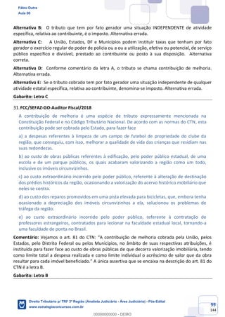 99
144
Alternativa B: O tributo que tem por fato gerador uma situação INDEPENDENTE de atividade
específica, relativa ao contribuinte, é o imposto. Alternativa errada.
Alternativa C: A União, Estados, DF e Municípios podem instituir taxas que tenham por fato
gerador o exercício regular do poder de polícia ou a ou a utilização, efetiva ou potencial, de serviço
público específico e divisível, prestado ao contribuinte ou posto à sua disposição. Alternativa
correta.
Alternativa D: Conforme comentário da letra A, o tributo se chama contribuição de melhoria.
Alternativa errada.
Alternativa E: Se o tributo cobrado tem por fato gerador uma situação independente de qualquer
atividade estatal específica, relativa ao contribuinte, denomina-se imposto. Alternativa errada.
Gabarito: Letra C
FCC/SEFAZ-GO-Auditor Fiscal/2018
A contribuição de melhoria é uma espécie de tributo expressamente mencionada na
Constituição Federal e no Código Tributário Nacional. De acordo com as normas do CTN, esta
contribuição pode ser cobrada pelo Estado, para fazer face
a) a despesas referentes à limpeza de um campo de futebol de propriedade do clube da
região, que conseguiu, com isso, melhorar a qualidade de vida das crianças que residiam nas
suas redondezas.
b) ao custo de obras públicas referentes à edificação, pelo poder público estadual, de uma
escola e de um parque públicos, os quais acabaram valorizando a região como um todo,
inclusive os imóveis circunvizinhos.
c) ao custo extraordinário incorrido pelo poder público, referente à alteração de destinação
dos prédios históricos da região, ocasionando a valorização do acervo histórico mobiliário que
neles se contra.
d) ao custo dos reparos promovidos em uma pista elevada para bicicletas, que, embora tenha
ocasionado a depreciação dos imóveis circunvizinhos a ela, solucionou os problemas de
tráfego da região.
e) ao custo extraordinário incorrido pelo poder público, referente à contratação de
professores estrangeiros, contratados para lecionar na faculdade estadual local, tornando-a
uma faculdade de ponta no Brasil.
Comentário: Vejamos o art. 81 do CTN: “A contribuição de melhoria cobrada pela União, pelos
Estados, pelo Distrito Federal ou pelos Municípios, no âmbito de suas respectivas atribuições, é
instituída para fazer face ao custo de obras públicas de que decorra valorização imobiliária, tendo
como limite total a despesa realizada e como limite individual o acréscimo de valor que da obra
resultar para cada imóvel beneficiado.” A única assertiva que se encaixa na descrição do art. 81 do
CTN é a letra B.
Gabarito: Letra B
Fábio Dutra
Aula 00
Direito Tributário p/ TRF 3ª Região (Analista Judiciário - Área Judiciária) - Pós-Edital
www.estrategiaconcursos.com.br
0
00000000000 - DEMO
 