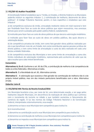 100
144
FCC/SEF-SC-Auditor Fiscal/2018
A Constituição Federal estabelece que a “União, os Estados, o Distrito Federal e os Municípios
poderão instituir os seguintes tributos: (...) contribuição de melhoria, decorrente de obras
públicas”. O Código Tributário Nacional, porém, é mais específico e estabelece que este
tributo é
a) de competência exclusiva da União, arrecadado mediante rateio em nível nacional e tem
por finalidade fazer face ao custo de obras públicas que sejam necessárias, mas onerosas
demais para serem custeadas pelo poder público federal, isoladamente.
b) instituído para fazer face ao custo de obras públicas de que decorra valorização imobiliária.
c) instituído para fazer face ao custo de obras em prédios públicos, das quais decorra a
valorização destes.
d) de competência privativa da União, tem como fato gerador obras públicas realizadas por
ela e que beneficiam mais de um Estado, tem como contribuinte apenas pessoas jurídicas de
direito público, e tem como limite de arrecadação o custo da obra realizada em cada uma
destas unidades federadas.
e) de competência exclusiva dos Municípios e tem como limite de arrecadação a soma dos
limites individuais de valorização imobiliária, representada pelo acréscimo de valor que da
obra resultar para cada imóvel beneficiado.
Comentário:
Alternativas A, D e E: Conforme o art. 81 do CTN, a contribuição de melhoria é de competência de
todos os entes federados. Alternativas erradas.
Alternativa B: É a literalidade do art. 81. Alternativa correta.
Alternativa C: A valorização que ocasiona o fato gerador da contribuição de melhoria não é a do
próprio imóvel público, mas sim dos imóveis particulares beneficiados com a obra. Alternativa
errada.
Gabarito: Letra B
FCC/SEFAZ-MA-Técnico da Receita Estadual/2016
Um Município brasileiro criou, por meio de lei, uma determinada exação, a ser paga pelos
habitantes daquele Município, em decorrência da realização de obra pública que culminou
com o incremento do turismo na cidade e que também aumentou o faturamento do
comércio da região. À luz das normas do Código Tributário Nacional e da Constituição
Federal, interpretadas sistematicamente, essa exação
a) denomina-se taxa e esse Município tem competência para instituí-lo.
b) é inconstitucional.
c) denomina-se contribuição social e esse Município tem competência para instituí-lo.
d) denomina-se contribuição de melhoria e esse Município tem competência para instituí-lo.
e) denomina-se imposto e esse Município tem competência para instituí-lo.
Fábio Dutra
Aula 00
Direito Tributário p/ TRF 3ª Região (Analista Judiciário - Área Judiciária) - Pós-Edital
www.estrategiaconcursos.com.br
0
00000000000 - DEMO
 