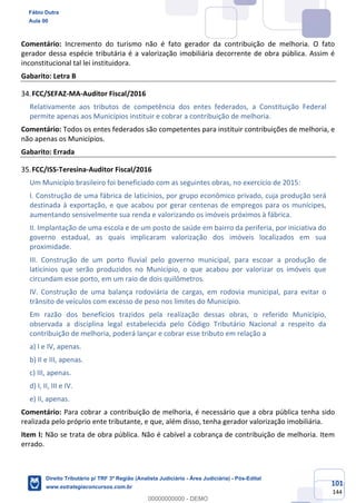 101
144
Comentário: Incremento do turismo não é fato gerador da contribuição de melhoria. O fato
gerador dessa espécie tributária é a valorização imobiliária decorrente de obra pública. Assim é
inconstitucional tal lei instituidora.
Gabarito: Letra B
FCC/SEFAZ-MA-Auditor Fiscal/2016
Relativamente aos tributos de competência dos entes federados, a Constituição Federal
permite apenas aos Municípios instituir e cobrar a contribuição de melhoria.
Comentário: Todos os entes federados são competentes para instituir contribuições de melhoria, e
não apenas os Municípios.
Gabarito: Errada
FCC/ISS-Teresina-Auditor Fiscal/2016
Um Município brasileiro foi beneficiado com as seguintes obras, no exercício de 2015:
I. Construção de uma fábrica de laticínios, por grupo econômico privado, cuja produção será
destinada à exportação, e que acabou por gerar centenas de empregos para os munícipes,
aumentando sensivelmente sua renda e valorizando os imóveis próximos à fábrica.
II. Implantação de uma escola e de um posto de saúde em bairro da periferia, por iniciativa do
governo estadual, as quais implicaram valorização dos imóveis localizados em sua
proximidade.
III. Construção de um porto fluvial pelo governo municipal, para escoar a produção de
laticínios que serão produzidos no Município, o que acabou por valorizar os imóveis que
circundam esse porto, em um raio de dois quilômetros.
IV. Construção de uma balança rodoviária de cargas, em rodovia municipal, para evitar o
trânsito de veículos com excesso de peso nos limites do Município.
Em razão dos benefícios trazidos pela realização dessas obras, o referido Município,
observada a disciplina legal estabelecida pelo Código Tributário Nacional a respeito da
contribuição de melhoria, poderá lançar e cobrar esse tributo em relação a
a) I e IV, apenas.
b) II e III, apenas.
c) III, apenas.
d) I, II, III e IV.
e) II, apenas.
Comentário: Para cobrar a contribuição de melhoria, é necessário que a obra pública tenha sido
realizada pelo próprio ente tributante, e que, além disso, tenha gerador valorização imobiliária.
Item I: Não se trata de obra pública. Não é cabível a cobrança de contribuição de melhoria. Item
errado.
Fábio Dutra
Aula 00
Direito Tributário p/ TRF 3ª Região (Analista Judiciário - Área Judiciária) - Pós-Edital
www.estrategiaconcursos.com.br
0
00000000000 - DEMO
 
