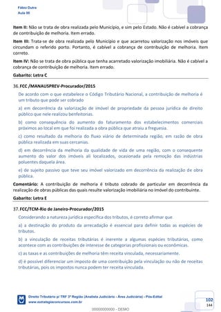 102
144
Item II: Não se trata de obra realizada pelo Município, e sim pelo Estado. Não é cabível a cobrança
de contribuição de melhoria. Item errado.
Item III: Trata-se de obra realizada pelo Município e que acarretou valorização nos imóveis que
circundam o referido porto. Portanto, é cabível a cobrança de contribuição de melhoria. Item
correto.
Item IV: Não se trata de obra pública que tenha acarretado valorização imobiliária. Não é cabível a
cobrança de contribuição de melhoria. Item errado.
Gabarito: Letra C
FCC /MANAUSPREV-Procurador/2015
De acordo com o que estabelece o Código Tributário Nacional, a contribuição de melhoria é
um tributo que pode ser cobrado
a) em decorrência da valorização de imóvel de propriedade da pessoa jurídica de direito
público que nele realizou benfeitorias.
b) como consequência do aumento do faturamento dos estabelecimentos comerciais
próximos ao local em que foi realizada a obra pública que atraiu a freguesia.
c) como resultado da melhoria do fluxo viário de determinada região, em razão de obra
pública realizada em suas cercanias.
d) em decorrência da melhoria da qualidade de vida de uma região, com o consequente
aumento do valor dos imóveis ali localizados, ocasionada pela remoção das indústrias
poluentes daquela área.
e) de sujeito passivo que teve seu imóvel valorizado em decorrência da realização de obra
pública.
Comentário: A contribuição de melhoria é tributo cobrado de particular em decorrência da
realização de obras públicas das quais resulte valorização imobiliária no imóvel do contribuinte.
Gabarito: Letra E
FCC/TCM-Rio de Janeiro-Procurador/2015
Considerando a natureza jurídica específica dos tributos, é correto afirmar que
a) a destinação do produto da arrecadação é essencial para definir todas as espécies de
tributos.
b) a vinculação de receitas tributárias é inerente a algumas espécies tributárias, como
acontece com as contribuições de interesse de categorias profissionais ou econômicas.
c) as taxas e as contribuições de melhoria têm receita vinculada, necessariamente.
d) é possível diferenciar um imposto de uma contribuição pela vinculação ou não de receitas
tributárias, pois os impostos nunca podem ter receita vinculada.
Fábio Dutra
Aula 00
Direito Tributário p/ TRF 3ª Região (Analista Judiciário - Área Judiciária) - Pós-Edital
www.estrategiaconcursos.com.br
0
00000000000 - DEMO
 