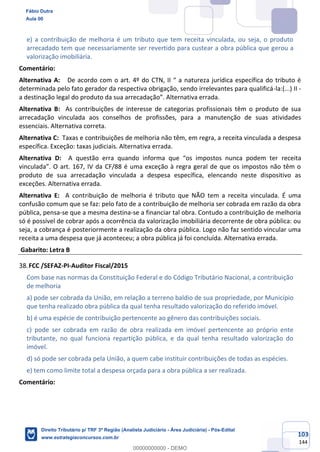 103
144
e) a contribuição de melhoria é um tributo que tem receita vinculada, ou seja, o produto
arrecadado tem que necessariamente ser revertido para custear a obra pública que gerou a
valorização imobiliária.
Comentário:
Alternativa A: De acordo com o art. 4º do CTN, II “ a natureza jurídica específica do tributo é
determinada pelo fato gerador da respectiva obrigação, sendo irrelevantes para qualificá-la:(...) II -
a destinação legal do produto da sua arrecadação”. Alternativa errada.
Alternativa B: As contribuições de interesse de categorias profissionais têm o produto de sua
arrecadação vinculada aos conselhos de profissões, para a manutenção de suas atividades
essenciais. Alternativa correta.
Alternativa C: Taxas e contribuições de melhoria não têm, em regra, a receita vinculada a despesa
específica. Exceção: taxas judiciais. Alternativa errada.
Alternativa D: A questão erra quando informa que “os impostos nunca podem ter receita
vinculada”. O art. 167, IV da CF/88 é uma exceção à regra geral de que os impostos não têm o
produto de sua arrecadação vinculada a despesa específica, elencando neste dispositivo as
exceções. Alternativa errada.
Alternativa E: A contribuição de melhoria é tributo que NÃO tem a receita vinculada. É uma
confusão comum que se faz: pelo fato de a contribuição de melhoria ser cobrada em razão da obra
pública, pensa-se que a mesma destina-se a financiar tal obra. Contudo a contribuição de melhoria
só é possível de cobrar após a ocorrência da valorização imobiliária decorrente de obra pública: ou
seja, a cobrança é posteriormente a realização da obra pública. Logo não faz sentido vincular uma
receita a uma despesa que já aconteceu; a obra pública já foi concluída. Alternativa errada.
Gabarito: Letra B
FCC /SEFAZ-PI-Auditor Fiscal/2015
Com base nas normas da Constituição Federal e do Código Tributário Nacional, a contribuição
de melhoria
a) pode ser cobrada da União, em relação a terreno baldio de sua propriedade, por Município
que tenha realizado obra pública da qual tenha resultado valorização do referido imóvel.
b) é uma espécie de contribuição pertencente ao gênero das contribuições sociais.
c) pode ser cobrada em razão de obra realizada em imóvel pertencente ao próprio ente
tributante, no qual funciona repartição pública, e da qual tenha resultado valorização do
imóvel.
d) só pode ser cobrada pela União, a quem cabe instituir contribuições de todas as espécies.
e) tem como limite total a despesa orçada para a obra pública a ser realizada.
Comentário:
Fábio Dutra
Aula 00
Direito Tributário p/ TRF 3ª Região (Analista Judiciário - Área Judiciária) - Pós-Edital
www.estrategiaconcursos.com.br
0
00000000000 - DEMO
 