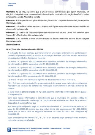 104
144
Alternativa A: De fato, é possível que a União venha a ser tributada por algum Município, em
relação à obra pública que tenha realizado da qual tenha resultado valorização do referido imóvel
pertencente à União. Alternativa correta.
Alternativa B: Não pertence ao gênero contribuições sociais, tampouco às contribuições especiais.
Alternativa errada.
Alternativa C: Não faz o menor sentido o próprio ente figurar com tributante e como devedor do
tributo. Alternativa errada.
Alternativa D: Trata-se de tributo que pode ser instituído não só pela União, mas também pelos
Estados, DF e Municípios. Alternativa errada.
Alternativa E: Na verdade, o limite total do tributo é a despesa realizada, e não a despesa orçada.
Alternativa errada.
Gabarito: Letra A
FCC/Pref. São Paulo-Auditor Fiscal/2012
A realização de obras públicas, que transformaram uma região anteriormente pantanosa em
um belo e aprazível parque, ocasionou a valorização da maior parte dos imóveis localizados
em suas proximidades, da seguinte maneira:
- o imóvel "A", que valia R$ 4.000.000,00 antes das obras, teve fator de absorção do benefício
de valorização de 200%, passando a valer R$ 12.000.000,00.
- o imóvel "B", que valia R$ 3.000.000,00 antes das obras, teve fator de absorção do benefício
da valorização de 100%, passando a valer R$ 6.000.000,00.
- o imóvel "C", que valia R$ 2.000.000,00 antes das obras, teve fator de absorção do benefício
da valorização de 50%, passando a valer R$ 3.000.000,00.
- o imóvel "D" não teve valorização alguma em decorrência das obras realizadas.
Obs.: Todos os quatro imóveis têm a mesma área de terreno e o que determinou a diferença
nos fatores de absorção do benefício da valorização foram elementos alheios à dimensão do
terreno.
O custo total da obra foi orçado em R$ 6.000.000,00 e a referida contribuição deverá custeá-
la integralmente.
Com base nessas informações e considerando que o município em questão editou lei
ordinária estabelecendo a cobrança de contribuição de melhoria para fazer face ao custo
dessa obra, é correto afirmar que
a) a municipalidade poderá exigir do proprietário do imóvel "C" contribuição de melhoria no
valor de R$ 500.000,00, mesmo que seu imóvel tenha sido valorizado em R$ 1.000.000,00,
desde que o limite total da exigência referente ao custo da obra não ultrapasse R$
6.000.000,00.
b) os proprietários dos imóveis "A", "B", "C" e "D" deverão pagar contribuição de melhoria,
pois estão na zona beneficiada.
Fábio Dutra
Aula 00
Direito Tributário p/ TRF 3ª Região (Analista Judiciário - Área Judiciária) - Pós-Edital
www.estrategiaconcursos.com.br
0
00000000000 - DEMO
 