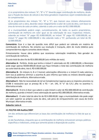 105
144
c) os proprietários dos imóveis "A", "B" e "C" deverão pagar contribuição de melhoria, desde
que a fixação das bases de cálculo e dos fatos geradores respectivos sejam estabelecidos por
lei complementar.
d) os proprietários dos imóveis "A", "B" e "C", que tiveram seus imóveis efetivamente
valorizados com a obra, deverão ratear integralmente o valor de custo da obra, com base na
área do terreno de cada um deles, cabendo a cada um o valor de R$ 2.000.000,00.
e) a municipalidade poderá exigir, cumulativamente, de todos os quatro proprietários,
contribuição de melhoria em valor igual ao da valorização de seus respectivos imóveis,
cabendo ao imóvel "A" pagar R$ 8.000.000,00, ao imóvel "B" pagar R$ 3.000.000,00, ao
imóvel "C" pagar R$ 1.000.000,00 e não cabendo nada a "D", perfazendo um total de R$
12.000.000,00.
Comentário: Esse é o tipo de questão mais difícil que poderá ser cobrada em matéria de
contribuição de melhoria. No entanto sua resolução é tranquila, além de muito didático para
compreendermos alguns conceitos deste tributo.
Primeiramente: houve obra pública que ocasionou valorização imobiliária, fato gerador da
contribuição de melhoria.
O custo total da obra foi de R$ 6.000.000,00 (seis milhões de reais).
Alternativa A: Perfeita. Ainda que tenha o imóvel C valorizado em R$ 1.000.000,00, o Município
pode exigir apenas R$500.000,00 desde que fique limitado o total das contribuições de melhoria
ao custo total da obra, isto é, R$ 6.000.000,00.
Alternativa B: Os imóveis A, B e C tiveram valorizações diferentes e o imóvel D nada valorizou.
Com isso já podemos eliminar a assertiva B, pois informa que todos os imóveis deverão pagar a
contribuição de melhoria. Alternativa errada.
Alternativa C: Não há necessidade de tal Lei Complementar (apenas para os impostos previstos na
CF/88 é necessário que se preveja BC e FG – art. 145, III “a” da C;F;) ,dita na assertiva C.
Alternativa errada.
Alternativa D: O erro é dizer que caberá a cada imóvel o valor de R$2.000.000,00 de contribuição
de melhoria, quando o imóvel C teve valorização de apenas R$1.000.000,00. Alternativa errada.
Alternativa E: O valor total da obra foi de R$ 6.000.00,00. Logo a municipalidade não pode exigir
um valor superior ao próprio custo da obra, sob pena de enriquecimento sem causa do Erário
Municipal. Alternativa errada.
Gabarito: Letra A
FCC/TCE-AM-Auditor/2007
Um dos atributos que diferenciam as taxas das contribuições de melhoria é o fato de que as
taxas
a) são facultativas, enquanto que as contribuições de melhoria remuneram serviços públicos
específicos e indivisíveis, ainda que somente postos à disposição do usuário.
Fábio Dutra
Aula 00
Direito Tributário p/ TRF 3ª Região (Analista Judiciário - Área Judiciária) - Pós-Edital
www.estrategiaconcursos.com.br
0
00000000000 - DEMO
 