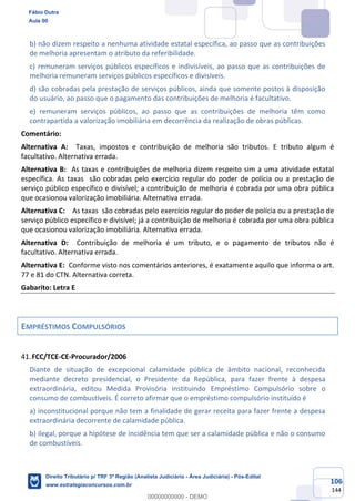 106
144
b) não dizem respeito a nenhuma atividade estatal específica, ao passo que as contribuições
de melhoria apresentam o atributo da referibilidade.
c) remuneram serviços públicos específicos e indivisíveis, ao passo que as contribuições de
melhoria remuneram serviços públicos específicos e divisíveis.
d) são cobradas pela prestação de serviços públicos, ainda que somente postos à disposição
do usuário, ao passo que o pagamento das contribuições de melhoria é facultativo.
e) remuneram serviços públicos, ao passo que as contribuições de melhoria têm como
contrapartida a valorização imobiliária em decorrência da realização de obras públicas.
Comentário:
Alternativa A: Taxas, impostos e contribuição de melhoria são tributos. E tributo algum é
facultativo. Alternativa errada.
Alternativa B: As taxas e contribuições de melhoria dizem respeito sim a uma atividade estatal
específica. As taxas são cobradas pelo exercício regular do poder de polícia ou a prestação de
serviço público específico e divisível; a contribuição de melhoria é cobrada por uma obra pública
que ocasionou valorização imobiliária. Alternativa errada.
Alternativa C: As taxas são cobradas pelo exercício regular do poder de polícia ou a prestação de
serviço público específico e divisível; já a contribuição de melhoria é cobrada por uma obra pública
que ocasionou valorização imobiliária. Alternativa errada.
Alternativa D: Contribuição de melhoria é um tributo, e o pagamento de tributos não é
facultativo. Alternativa errada.
Alternativa E: Conforme visto nos comentários anteriores, é exatamente aquilo que informa o art.
77 e 81 do CTN. Alternativa correta.
Gabarito: Letra E
EMPRÉSTIMOS COMPULSÓRIOS
FCC/TCE-CE-Procurador/2006
Diante de situação de excepcional calamidade pública de âmbito nacional, reconhecida
mediante decreto presidencial, o Presidente da República, para fazer frente à despesa
extraordinária, editou Medida Provisória instituindo Empréstimo Compulsório sobre o
consumo de combustíveis. É correto afirmar que o empréstimo compulsório instituído é
a) inconstitucional porque não tem a finalidade de gerar receita para fazer frente a despesa
extraordinária decorrente de calamidade pública.
b) ilegal, porque a hipótese de incidência tem que ser a calamidade pública e não o consumo
de combustíveis.
Fábio Dutra
Aula 00
Direito Tributário p/ TRF 3ª Região (Analista Judiciário - Área Judiciária) - Pós-Edital
www.estrategiaconcursos.com.br
0
00000000000 - DEMO
 