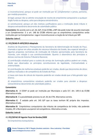 107
144
c) inconstitucional, porque só pode ser instituído por lei complementar e jamais, portanto,
por medida provisória.
d) legal, porque não se admite vinculação de receita do empréstimo compulsório a qualquer
órgão fundo ou despesa, salvo para despesa extraordinária.
e) constitucional, porque um dos motivos justificadores para a instituição deste tributo é
despesa extraordinária decorrente de calamidade pública.
Comentário: De acordo com o art. 62, §2º, III da CF/88, a MP não pode tratar de assunto reservado
a Lei Complementar. E o art. 148 da CF/88 informa que os empréstimos compulsórios serão
instituídos por Lei Complementar. Logo é inconstitucional a criação de tal tributo por MP.
Gabarito: Letra C
FCC/SEAD-PI-APO/2013-Adaptada
Analista de Orçamento e Planejamento da Secretaria de Administração do Estado do Piauí,
chamado a opinar em altos estudos de natureza tributária do Estado, deu especial atenção a
algumas propostas normativas de instituição de tributos apresentadas pela Secretaria da
Fazenda, com relação à sua constitucionalidade. Quanto à observância dos princípios e
demais normas do Sistema Tributário Nacional,
a) contribuição estadual para o custeio do serviço de iluminação pública poderá ser criada,
desde que observados os princípios constitucionais da legalidade, irretroatividade e
anterioridade.
b) contribuições de melhorias estaduais poderão ser criadas, desde que decorrentes de obras
públicas realizadas e de competência do Estado do Piauí.
c) taxas com base de cálculo de impostos poderão ser criadas desde que o fato gerador seja
diverso.
d) empréstimos compulsórios estaduais poderão ser criados para atender a despesas
extraordinárias decorrentes de calamidade pública.
Comentário:
Alternativa A: A COSIP só pode ser instituída por Municípios e pelo D.F. Art. 149-A da CF/88
Alternativa errada.
Alternativa B: É a possibilidade prevista no art. 81 do CTN. Alternativa correta.
Alternativa C: É vedado pelo art. 145 §2º que as taxas tenham BC própria dos impostos.
Alternativa errada.
Alternativa D: Empréstimos compulsórios são tributos de competência da União, não podendo
Estados, DF e Municípios usurparem tal competência. Alternativa errada.
Gabarito: Letra B
FCC/SEFAZ-SP-Agente Fiscal de Rendas/2009
Os Empréstimos Compulsórios
Fábio Dutra
Aula 00
Direito Tributário p/ TRF 3ª Região (Analista Judiciário - Área Judiciária) - Pós-Edital
www.estrategiaconcursos.com.br
0
00000000000 - DEMO
 