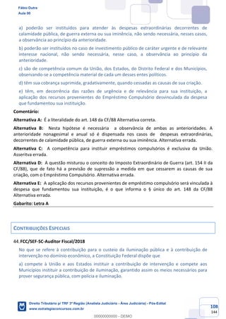 108
144
a) poderão ser instituídos para atender às despesas extraordinárias decorrentes de
calamidade pública, de guerra externa ou sua iminência, não sendo necessária, nesses casos,
a observância ao princípio da anterioridade.
b) poderão ser instituídos no caso de investimento público de caráter urgente e de relevante
interesse nacional, não sendo necessária, nesse caso, a observância ao princípio da
anterioridade.
c) são de competência comum da União, dos Estados, do Distrito Federal e dos Municípios,
observando-se a competência material de cada um desses entes políticos.
d) têm sua cobrança suprimida, gradativamente, quando cessadas as causas de sua criação.
e) têm, em decorrência das razões de urgência e de relevância para sua instituição, a
aplicação dos recursos provenientes do Empréstimo Compulsório desvinculada da despesa
que fundamentou sua instituição.
Comentário:
Alternativa A: É a literalidade do art. 148 da CF/88 Alternativa correta.
Alternativa B: Nesta hipótese é necessária a observância de ambas as anterioridades. A
anterioridade nonagesimal e anual só é dispensada nos casos de despesas extraordinárias,
decorrentes de calamidade pública, de guerra externa ou sua iminência. Alternativa errada.
Alternativa C: A competência para instituir empréstimos compulsórios é exclusiva da União.
Asseritva errada.
Alternativa D: A questão misturou o conceito do Imposto Extraordinário de Guerra (art. 154 II da
CF/88), que de fato há a previsão de supressão a medida em que cessarem as causas de sua
criação, com o Empréstimo Compulsório. Alternativa errada.
Alternativa E: A aplicação dos recursos provenientes de empréstimo compulsório será vinculada à
despesa que fundamentou sua instituição, é o que informa o § único do art. 148 da CF/88
Alternativa errada.
Gabarito: Letra A
CONTRIBUIÇÕES ESPECIAIS
FCC/SEF-SC-Auditor Fiscal/2018
No que se refere à contribuição para o custeio da iluminação pública e à contribuição de
intervenção no domínio econômico, a Constituição Federal dispõe que
a) compete à União e aos Estados instituir a contribuição de intervenção e compete aos
Municípios instituir a contribuição de iluminação, garantido assim os meios necessários para
prover segurança pública, com polícia e iluminação.
Fábio Dutra
Aula 00
Direito Tributário p/ TRF 3ª Região (Analista Judiciário - Área Judiciária) - Pós-Edital
www.estrategiaconcursos.com.br
0
00000000000 - DEMO
 