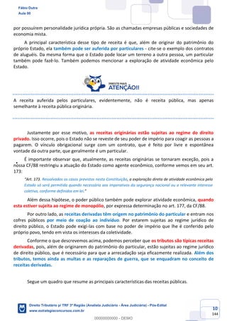 10
144
por possuírem personalidade jurídica própria. São as chamadas empresas públicas e sociedades de
economia mista.
A principal característica desse tipo de receita é que, além de originar do patrimônio do
próprio Estado, ela também pode ser auferida por particulares - cite-se o exemplo dos contratos
de aluguéis. Da mesma forma que o Estado pode locar um terreno a outra pessoa, um particular
também pode fazê-lo. Também podemos mencionar a exploração de atividade econômica pelo
Estado.
A receita auferida pelos particulares, evidentemente, não é receita pública, mas apenas
semelhante à receita pública originária.
Justamente por esse motivo, as receitas originárias estão sujeitas ao regime do direito
privado. Isso ocorre, pois o Estado não se reveste de seu poder de império para coagir as pessoas a
pagarem. O vínculo obrigacional surge com um contrato, que é feito por livre e espontânea
vontade da outra parte, que geralmente é um particular.
É importante observar que, atualmente, as receitas originárias se tornaram exceção, pois a
nossa CF/88 restringiu a atuação do Estado como agente econômico, conforme vemos em seu art.
173:
“Art. 173. Ressalvados os casos previstos nesta Constituição, a exploração direta de atividade econômica pelo
Estado só será permitida quando necessária aos imperativos da segurança nacional ou a relevante interesse
coletivo, conforme definidos em lei.”
Além dessa hipótese, o poder público também pode explorar atividade econômica, quando
esta estiver sujeita ao regime de monopólio, por expressa determinação no art. 177, da CF/88.
Por outro lado, as receitas derivadas têm origem no patrimônio do particular e entram nos
cofres públicos por meio de coação ao indivíduo. Por estarem sujeitas ao regime jurídico de
direito público, o Estado pode exigi-las com base no poder de império que lhe é conferido pelo
próprio povo, tendo em vista os interesses da coletividade.
Conforme o que descrevemos acima, podemos perceber que os tributos são típicas receitas
derivadas, pois, além de originarem do patrimônio do particular, estão sujeitas ao regime jurídico
de direito público, que é necessário para que a arrecadação seja eficazmente realizada. Além dos
tributos, temos ainda as multas e as reparações de guerra, que se enquadram no conceito de
receitas derivadas.
Segue um quadro que resume as principais características das receitas públicas.
Fábio Dutra
Aula 00
Direito Tributário p/ TRF 3ª Região (Analista Judiciário - Área Judiciária) - Pós-Edital
www.estrategiaconcursos.com.br
0
00000000000 - DEMO
 