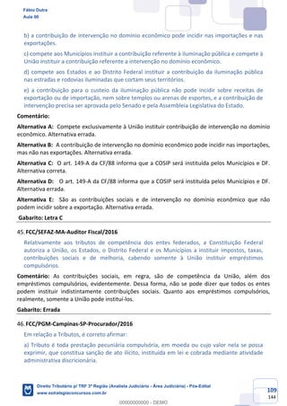109
144
b) a contribuição de intervenção no domínio econômico pode incidir nas importações e nas
exportações.
c) compete aos Municípios instituir a contribuição referente à iluminação pública e compete à
União instituir a contribuição referente a intervenção no domínio econômico.
d) compete aos Estados e ao Distrito Federal instituir a contribuição da iluminação pública
nas estradas e rodovias iluminadas que cortam seus territórios.
e) a contribuição para o custeio da iluminação pública não pode incidir sobre receitas de
exportação ou de importação, nem sobre templos ou arenas de esportes, e a contribuição de
intervenção precisa ser aprovada pelo Senado e pela Assembleia Legislativa do Estado.
Comentário:
Alternativa A: Compete exclusivamente à União instituir contribuição de intervenção no domínio
econômico. Alternativa errada.
Alternativa B: A contribuição de intervenção no domínio econômico pode incidir nas importações,
mas não nas exportações. Alternativa errada.
Alternativa C: O art. 149-A da CF/88 informa que a COSIP será instituída pelos Municípios e DF.
Alternativa correta.
Alternativa D: O art. 149-A da CF/88 informa que a COSIP será instituída pelos Municípios e DF.
Alternativa errada.
Alternativa E: São as contribuições sociais e de intervenção no domínio econômico que não
podem incidir sobre a exportação. Alternativa errada.
Gabarito: Letra C
FCC/SEFAZ-MA-Auditor Fiscal/2016
Relativamente aos tributos de competência dos entes federados, a Constituição Federal
autoriza a União, os Estados, o Distrito Federal e os Municípios a instituir impostos, taxas,
contribuições sociais e de melhoria, cabendo somente à União instituir empréstimos
compulsórios.
Comentário: As contribuições sociais, em regra, são de competência da União, além dos
empréstimos compulsórios, evidentemente. Dessa forma, não se pode dizer que todos os entes
podem instituir indistintamente contribuições sociais. Quanto aos empréstimos compulsórios,
realmente, somente a União pode instituí-los.
Gabarito: Errada
FCC/PGM-Campinas-SP-Procurador/2016
Em relação a Tributos, é correto afirmar:
a) Tributo é toda prestação pecuniária compulsória, em moeda ou cujo valor nela se possa
exprimir, que constitua sanção de ato ilícito, instituída em lei e cobrada mediante atividade
administrativa discricionária.
Fábio Dutra
Aula 00
Direito Tributário p/ TRF 3ª Região (Analista Judiciário - Área Judiciária) - Pós-Edital
www.estrategiaconcursos.com.br
0
00000000000 - DEMO
 