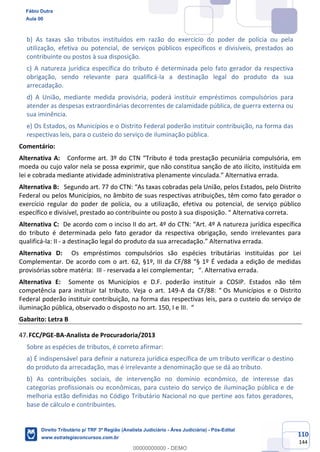 110
144
b) As taxas são tributos instituídos em razão do exercício do poder de polícia ou pela
utilização, efetiva ou potencial, de serviços públicos específicos e divisíveis, prestados ao
contribuinte ou postos à sua disposição.
c) A natureza jurídica específica do tributo é determinada pelo fato gerador da respectiva
obrigação, sendo relevante para qualificá-la a destinação legal do produto da sua
arrecadação.
d) A União, mediante medida provisória, poderá instituir empréstimos compulsórios para
atender as despesas extraordinárias decorrentes de calamidade pública, de guerra externa ou
sua iminência.
e) Os Estados, os Municípios e o Distrito Federal poderão instituir contribuição, na forma das
respectivas leis, para o custeio do serviço de iluminação pública.
Comentário:
Alternativa A: Conforme art. 3º do CTN “Tributo é toda prestação pecuniária compulsória, em
moeda ou cujo valor nela se possa exprimir, que não constitua sanção de ato ilícito, instituída em
lei e cobrada mediante atividade administrativa plenamente vinculada.” Alternativa errada.
Alternativa B: Segundo art. 77 do CTN: “As taxas cobradas pela União, pelos Estados, pelo Distrito
Federal ou pelos Municípios, no âmbito de suas respectivas atribuições, têm como fato gerador o
exercício regular do poder de polícia, ou a utilização, efetiva ou potencial, de serviço público
específico e divisível, prestado ao contribuinte ou posto à sua disposição. “ Alternativa correta.
Alternativa C: De acordo com o inciso II do art. 4º do CTN: “Art. 4º A natureza jurídica específica
do tributo é determinada pelo fato gerador da respectiva obrigação, sendo irrelevantes para
qualificá-la: II - a destinação legal do produto da sua arrecadação.” Alternativa errada.
Alternativa D: Os empréstimos compulsórios são espécies tributárias instituídas por Lei
Complementar. De acordo com o art. 62, §1º, III da CF/88 “§ 1º É vedada a edição de medidas
provisórias sobre matéria: III - reservada a lei complementar; “. Alternativa errada.
Alternativa E: Somente os Municípios e D.F. poderão instituir a COSIP. Estados não têm
competência para instituir tal tributo. Veja o art. 149-A da CF/88: “ Os Municípios e o Distrito
Federal poderão instituir contribuição, na forma das respectivas leis, para o custeio do serviço de
iluminação pública, observado o disposto no art. 150, I e III. “
Gabarito: Letra B
FCC/PGE-BA-Analista de Procuradoria/2013
Sobre as espécies de tributos, é correto afirmar:
a) É indispensável para definir a natureza jurídica específica de um tributo verificar o destino
do produto da arrecadação, mas é irrelevante a denominação que se dá ao tributo.
b) As contribuições sociais, de intervenção no domínio econômico, de interesse das
categorias profissionais ou econômicas, para custeio do serviço de iluminação pública e de
melhoria estão definidas no Código Tributário Nacional no que pertine aos fatos geradores,
base de cálculo e contribuintes.
Fábio Dutra
Aula 00
Direito Tributário p/ TRF 3ª Região (Analista Judiciário - Área Judiciária) - Pós-Edital
www.estrategiaconcursos.com.br
0
00000000000 - DEMO
 
