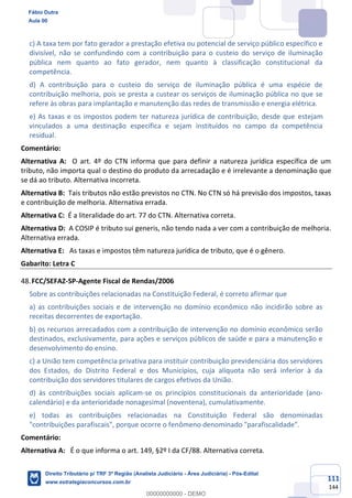 111
144
c) A taxa tem por fato gerador a prestação efetiva ou potencial de serviço público específico e
divisível, não se confundindo com a contribuição para o custeio do serviço de iluminação
pública nem quanto ao fato gerador, nem quanto à classificação constitucional da
competência.
d) A contribuição para o custeio do serviço de iluminação pública é uma espécie de
contribuição melhoria, pois se presta a custear os serviços de iluminação pública no que se
refere às obras para implantação e manutenção das redes de transmissão e energia elétrica.
e) As taxas e os impostos podem ter natureza jurídica de contribuição, desde que estejam
vinculados a uma destinação específica e sejam instituídos no campo da competência
residual.
Comentário:
Alternativa A: O art. 4º do CTN informa que para definir a natureza jurídica específica de um
tributo, não importa qual o destino do produto da arrecadação e é irrelevante a denominação que
se dá ao tributo. Alternativa incorreta.
Alternativa B: Tais tributos não estão previstos no CTN. No CTN só há previsão dos impostos, taxas
e contribuição de melhoria. Alternativa errada.
Alternativa C: É a literalidade do art. 77 do CTN. Alternativa correta.
Alternativa D: A COSIP é tributo sui generis, não tendo nada a ver com a contribuição de melhoria.
Alternativa errada.
Alternativa E: As taxas e impostos têm natureza jurídica de tributo, que é o gênero.
Gabarito: Letra C
FCC/SEFAZ-SP-Agente Fiscal de Rendas/2006
Sobre as contribuições relacionadas na Constituição Federal, é correto afirmar que
a) as contribuições sociais e de intervenção no domínio econômico não incidirão sobre as
receitas decorrentes de exportação.
b) os recursos arrecadados com a contribuição de intervenção no domínio econômico serão
destinados, exclusivamente, para ações e serviços públicos de saúde e para a manutenção e
desenvolvimento do ensino.
c) a União tem competência privativa para instituir contribuição previdenciária dos servidores
dos Estados, do Distrito Federal e dos Municípios, cuja alíquota não será inferior à da
contribuição dos servidores titulares de cargos efetivos da União.
d) às contribuições sociais aplicam-se os princípios constitucionais da anterioridade (ano-
calendário) e da anterioridade nonagesimal (noventena), cumulativamente.
e) todas as contribuições relacionadas na Constituição Federal são denominadas
"contribuições parafiscais", porque ocorre o fenômeno denominado "parafiscalidade".
Comentário:
Alternativa A: É o que informa o art. 149, §2º I da CF/88. Alternativa correta.
Fábio Dutra
Aula 00
Direito Tributário p/ TRF 3ª Região (Analista Judiciário - Área Judiciária) - Pós-Edital
www.estrategiaconcursos.com.br
0
00000000000 - DEMO
 