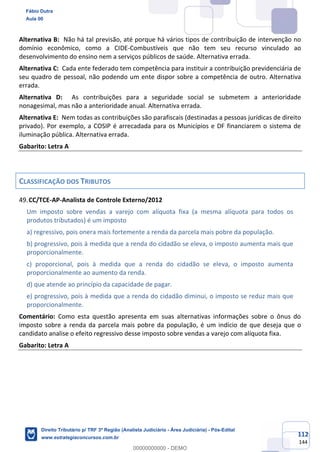 112
144
Alternativa B: Não há tal previsão, até porque há vários tipos de contribuição de intervenção no
domínio econômico, como a CIDE-Combustíveis que não tem seu recurso vinculado ao
desenvolvimento do ensino nem a serviços públicos de saúde. Alternativa errada.
Alternativa C: Cada ente federado tem competência para instituir a contribuição previdenciária de
seu quadro de pessoal, não podendo um ente dispor sobre a competência de outro. Alternativa
errada.
Alternativa D: As contribuições para a seguridade social se submetem a anterioridade
nonagesimal, mas não a anterioridade anual. Alternativa errada.
Alternativa E: Nem todas as contribuições são parafiscais (destinadas a pessoas jurídicas de direito
privado). Por exemplo, a COSIP é arrecadada para os Municípios e DF financiarem o sistema de
iluminação pública. Alternativa errada.
Gabarito: Letra A
CLASSIFICAÇÃO DOS TRIBUTOS
CC/TCE-AP-Analista de Controle Externo/2012
Um imposto sobre vendas a varejo com alíquota fixa (a mesma alíquota para todos os
produtos tributados) é um imposto
a) regressivo, pois onera mais fortemente a renda da parcela mais pobre da população.
b) progressivo, pois à medida que a renda do cidadão se eleva, o imposto aumenta mais que
proporcionalmente.
c) proporcional, pois à medida que a renda do cidadão se eleva, o imposto aumenta
proporcionalmente ao aumento da renda.
d) que atende ao princípio da capacidade de pagar.
e) progressivo, pois à medida que a renda do cidadão diminui, o imposto se reduz mais que
proporcionalmente.
Comentário: Como esta questão apresenta em suas alternativas informações sobre o ônus do
imposto sobre a renda da parcela mais pobre da população, é um indício de que deseja que o
candidato analise o efeito regressivo desse imposto sobre vendas a varejo com alíquota fixa.
Gabarito: Letra A
Fábio Dutra
Aula 00
Direito Tributário p/ TRF 3ª Região (Analista Judiciário - Área Judiciária) - Pós-Edital
www.estrategiaconcursos.com.br
0
00000000000 - DEMO
 