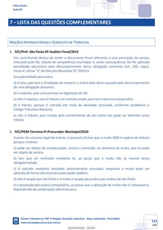 113
144
7 – LISTA DAS QUESTÕES COMPLEMENTARES
NOÇÕES INTRODUTÓRIAS E CONCEITO DE TRIBUTOS
FCC/Pref. São Paulo-SP-Auditor Fiscal/2012
Um contribuinte deixou de emitir o documento fiscal referente a uma prestação de serviço
tributada pelo ISS, tributo de competência municipal, e, como consequência, foi-lhe aplicada
penalidade pecuniária pelo descumprimento dessa obrigação acessória (art. 230, caput,
inciso V, alínea "a" do Decreto Municipal 52.703/11)
Essa penalidade pecuniária
a) é taxa, pois tem a finalidade de ressarcir o erário pelo dano causado pelo descumprimento
de uma obrigação acessória.
b) é imposto, pois está prevista na legislação do ISS.
c) não é imposto, mas é tributo, em sentido amplo, pois tem natureza compulsória.
d) é tributo, porque é cobrado por meio de atividade vinculada, conforme estabelece o
Código Tributário Nacional.
e) não é tributo, pois sanção pelo cometimento de ato ilícito não pode ser definida como
tributo.
FCC/PGM-Teresina-PI-Procurador Municipal/2010
A partir do conceito legal de tributo, é possível afirmar que a multa NÃO é espécie de tributo
porque o tributo
a) pode ser objeto de compensação, anistia e remissão, ao contrário da multa, que só pode
ser objeto de anistia.
b) tem que ser instituído mediante lei, ao passo que a multa não se reveste desta
obrigatoriedade.
c) é cobrado mediante atividade administrativa vinculada, enquanto a multa pode ser
aplicada de forma discricionária pelo poder público.
d) não é sanção por ato ilícito e a multa é sanção pecuniária por prática de ato ilícito.
e) é prestação pecuniária compulsória, ao passo que a aplicação da multa não é compulsória,
dependendo de condenação administrativa.
Fábio Dutra
Aula 00
Direito Tributário p/ TRF 3ª Região (Analista Judiciário - Área Judiciária) - Pós-Edital
www.estrategiaconcursos.com.br
0
00000000000 - DEMO
 