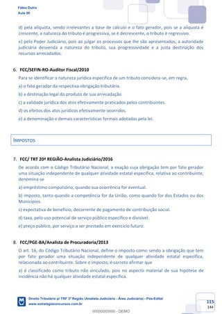 115
144
d) pela alíquota, sendo irrelevantes a base de cálculo e o fato gerador, pois se a alíquota é
crescente, a natureza do tributo é progressiva, se é decrescente, o tributo é regressivo.
e) pelo Poder Judiciário, pois ao julgar os processos que lhe são apresentados, a autoridade
judiciária desvenda a natureza do tributo, sua progressividade e a justa destinação dos
recursos arrecadados.
FCC/SEFIN-RO-Auditor Fiscal/2010
Para se identificar a natureza jurídica específica de um tributo considera-se, em regra,
a) o fato gerador da respectiva obrigação tributária.
b) a destinação legal do produto de sua arrecadação.
c) a validade jurídica dos atos efetivamente praticados pelos contribuintes.
d) os efeitos dos atos jurídicos efetivamente ocorridos.
e) a denominação e demais características formais adotadas pela lei.
IMPOSTOS
FCC/ TRT 20ª REGIÃO-Analista Judiciário/2016
De acordo com o Código Tributário Nacional, a exação cuja obrigação tem por fato gerador
uma situação independente de qualquer atividade estatal específica, relativa ao contribuinte,
denomina-se
a) empréstimo compulsório, quando sua ocorrência for eventual.
b) imposto, tanto quando a competência for da União, como quando for dos Estados ou dos
Municípios.
c) expectativa de benefício, decorrente de pagamento de contribuição social.
d) taxa, pelo uso potencial de serviço público específico e divisível.
e) preço público, por serviço a ser prestado em exercício futuro.
FCC/PGE-BA/Analista de Procuradoria/2013
O art. 16, do Código Tributário Nacional, define o imposto como sendo a obrigação que tem
por fato gerador uma situação independente de qualquer atividade estatal específica,
relacionada ao contribuinte. Sobre o imposto, é correto afirmar que
a) é classificado como tributo não vinculado, pois no aspecto material de sua hipótese de
incidência não há qualquer atividade estatal específica.
Fábio Dutra
Aula 00
Direito Tributário p/ TRF 3ª Região (Analista Judiciário - Área Judiciária) - Pós-Edital
www.estrategiaconcursos.com.br
0
00000000000 - DEMO
 