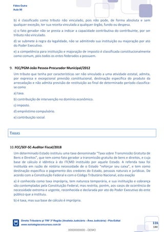 116
144
b) é classificado como tributo não vinculado, pois não pode, de forma absoluta e sem
qualquer exceção, ter sua receita vinculada a qualquer órgão, fundo ou despesa.
c) o fato gerador não se presta a indicar a capacidade contributiva do contribuinte, por ser
tributo não vinculado.
d) se submete à regra da legalidade, não se admitindo sua instituição ou majoração por ato
do Poder Executivo.
e) a competência para instituição e majoração de imposto é classificada constitucionalmente
como comum, pois todos os entes federados a possuem.
FCC/PGM-João Pessoa-Procurador Municipal/2012
Um tributo que tenha por características ser não vinculado a uma atividade estatal, admita,
por expressa e excepcional previsão constitucional, destinação específica do produto da
arrecadação e não admita previsão de restituição ao final de determinado período classifica-
se como
a) taxa.
b) contribuição de intervenção no domínio econômico.
c) imposto.
d) empréstimo compulsório.
e) contribuição social.
TAXAS
FCC/SEF-SC-Auditor Fiscal/2018
Um determinado Estado instituiu uma taxa denominada “Taxa sobre Transmissão Gratuita de
Bens e Direitos”, que tem como fato gerador a transmissão gratuita de bens e direitos, e cuja
base de cálculo é idêntica à do ITCMD instituído por aquele Estado. A referida taxa foi
instituída em razão de notória necessidade de o Estado “reforçar seu caixa”, e tem como
destinação específica o pagamento dos credores do Estado, pessoas naturais e jurídicas. De
acordo com a Constituição Federal e com o Código Tributário Nacional, esta exação
a) é conhecida como taxa imprópria, tem natureza temporária, e sua instituição e cobrança
são contempladas pela Constituição Federal, mas restrita, porém, aos casos de ocorrência de
necessidade extrema e urgente, reconhecida e declarada por ato do Poder Executivo do ente
público que a instituiu.
b) é taxa, mas sua base de cálculo é imprópria.
Fábio Dutra
Aula 00
Direito Tributário p/ TRF 3ª Região (Analista Judiciário - Área Judiciária) - Pós-Edital
www.estrategiaconcursos.com.br
0
00000000000 - DEMO
 
