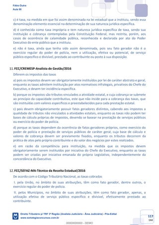 117
144
c) é taxa, na medida em que foi assim denominada na lei estadual que a instituiu, sendo essa
denominação elemento essencial na determinação de sua natureza jurídica específica.
d) é conhecida como taxa imprópria e tem natureza jurídica específica de taxa, sendo sua
instituição e cobrança contempladas pela Constituição Federal, mas restrita, porém, aos
casos de ocorrência de calamidade pública, reconhecida e declarada por ato do Poder
Executivo do ente público que a instituiu.
e) não é taxa, ainda que tenha sido assim denominada, pois seu fato gerador não é o
exercício regular do poder de polícia, nem a utilização, efetiva ou potencial, de serviço
público específico e divisível, prestado ao contribuinte ou posto à sua disposição.
FCC/CREMESP-Analista de Gestão/2016
Diferem os impostos das taxas
a) pois os impostos devem ser obrigatoriamente instituídos por lei de caráter abstrato e geral,
enquanto as taxas admitem instituição por atos normativos infralegais, privativos do Chefe do
Executivo, e devem ter incidência específica.
b) porque os impostos são tributos vinculados a atividade estatal, e cuja cobrança se submete
ao princípio da capacidade contributiva, este que não incide para a cobrança das taxas, que
são instituídas com valores específicos e preestabelecidos para cada prestação estatal.
c) pois devem obrigatoriamente possuir fatos geradores distintos, cabendo aos impostos a
qualidade de tributos não vinculados a atividades estatais, enquanto as taxas não podem ter
bases de cálculo próprias de impostos, devendo se basear na prestação de serviços públicos
ou exercício do poder de polícia.
d) porque as taxas dependem da ocorrência de fatos geradores próprios, como exercício do
poder de polícia e prestação de serviços públicos de caráter geral, cuja base de cálculo e
valores de cobrança devem ser previamente fixados, enquanto os tributos decorrem da
prática de atos pelo próprio contribuinte e do valor dos negócios por estes realizados.
e) em razão da competência para instituição, na medida que os impostos devem
obrigatoriamente serem instituídos por iniciativa do Chefe do Executivo, enquanto as taxas
podem ser criadas por iniciativa emanada do próprio Legislativo, independentemente da
concordância do Executivo.
FCC/SEFAZ-MA-Técnico da Receita Estadual/2016
De acordo com o Código Tributário Nacional, as taxas cobradas
I. pela União, no âmbito de suas atribuições, têm como fato gerador, dentre outros, o
exercício regular do poder de polícia.
II. pelos Municípios, no âmbito de suas atribuições, têm como fato gerador, apenas, a
utilização efetiva de serviço público específico e divisível, efetivamente prestado ao
contribuinte.
Fábio Dutra
Aula 00
Direito Tributário p/ TRF 3ª Região (Analista Judiciário - Área Judiciária) - Pós-Edital
www.estrategiaconcursos.com.br
0
00000000000 - DEMO
 