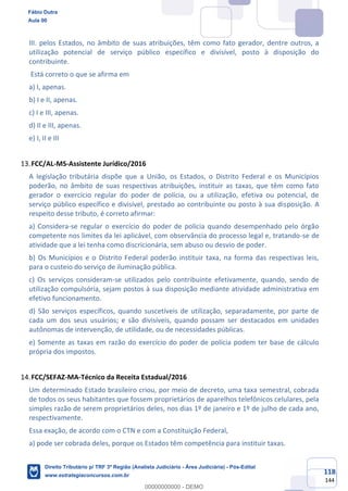 118
144
III. pelos Estados, no âmbito de suas atribuições, têm como fato gerador, dentre outros, a
utilização potencial de serviço público específico e divisível, posto à disposição do
contribuinte.
Está correto o que se afirma em
a) I, apenas.
b) I e II, apenas.
c) I e III, apenas.
d) II e III, apenas.
e) I, II e III
FCC/AL-MS-Assistente Jurídico/2016
A legislação tributária dispõe que a União, os Estados, o Distrito Federal e os Municípios
poderão, no âmbito de suas respectivas atribuições, instituir as taxas, que têm como fato
gerador o exercício regular do poder de polícia, ou a utilização, efetiva ou potencial, de
serviço público específico e divisível, prestado ao contribuinte ou posto à sua disposição. A
respeito desse tributo, é correto afirmar:
a) Considera-se regular o exercício do poder de polícia quando desempenhado pelo órgão
competente nos limites da lei aplicável, com observância do processo legal e, tratando-se de
atividade que a lei tenha como discricionária, sem abuso ou desvio de poder.
b) Os Municípios e o Distrito Federal poderão instituir taxa, na forma das respectivas leis,
para o custeio do serviço de iluminação pública.
c) Os serviços consideram-se utilizados pelo contribuinte efetivamente, quando, sendo de
utilização compulsória, sejam postos à sua disposição mediante atividade administrativa em
efetivo funcionamento.
d) São serviços específicos, quando suscetíveis de utilização, separadamente, por parte de
cada um dos seus usuários; e são divisíveis, quando possam ser destacados em unidades
autônomas de intervenção, de utilidade, ou de necessidades públicas.
e) Somente as taxas em razão do exercício do poder de polícia podem ter base de cálculo
própria dos impostos.
FCC/SEFAZ-MA-Técnico da Receita Estadual/2016
Um determinado Estado brasileiro criou, por meio de decreto, uma taxa semestral, cobrada
de todos os seus habitantes que fossem proprietários de aparelhos telefônicos celulares, pela
simples razão de serem proprietários deles, nos dias 1º de janeiro e 1º de julho de cada ano,
respectivamente.
Essa exação, de acordo com o CTN e com a Constituição Federal,
a) pode ser cobrada deles, porque os Estados têm competência para instituir taxas.
Fábio Dutra
Aula 00
Direito Tributário p/ TRF 3ª Região (Analista Judiciário - Área Judiciária) - Pós-Edital
www.estrategiaconcursos.com.br
0
00000000000 - DEMO
 