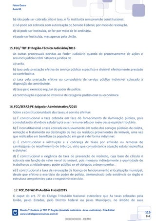119
144
b) não pode ser cobrada, não é taxa, e foi instituída sem previsão constitucional.
c) só pode ser cobrada com autorização do Senado Federal, por meio de resolução.
d) só pode ser instituída, se for por meio de lei ordinária.
e) pode ser instituída, mas apenas pela União.
FCC/ TRT 3ª Região-Técnico Judiciário/2015
As custas processuais devidas ao Poder Judiciário quando do processamento de ações e
recursos judiciais têm natureza jurídica de
a) tarifa.
b) taxa pela prestação efetiva de serviço público específico e divisível efetivamente prestado
ao contribuinte.
c) taxa pela prestação efetiva ou compulsória de serviço público indivisível colocado à
disposição do contribuinte.
d) taxa pelo exercício regular do poder de polícia.
e) contribuição especial de interesse de categoria profissional ou econômica
FCC/SEFAZ-PE-Julgador Administrativo/2015
Sobre a constitucionalidade das taxas, é correto afirmar:
a) É constitucional a taxa cobrada em face do fornecimento de iluminação pública, pois
consubstancia atividade estatal apta a ser remunerada por meio dessa espécie tributária.
b) É inconstitucional a taxa cobrada exclusivamente em razão dos serviços públicos de coleta,
remoção e tratamento ou destinação de lixo ou resíduos provenientes de imóveis, uma vez
que realizados em benefício da população em geral e de forma indivisível.
c) É constitucional a instituição e a cobrança de taxas por emissão ou remessa de
carnês/guias de recolhimento de tributos, visto que consubstancia atuação estatal específica
e divisível.
d) É constitucional a exigência de taxa de prevenção de incêndio, cuja base de cálculo é
cobrada em função do valor venal do imóvel, pois mensura indiretamente a quantidade de
trabalho ou atividade que o poder público se vê obrigado a desempenhar.
e) É constitucional a taxa de renovação da licença de funcionamento e localização municipal,
desde que efetivo o exercício do poder de polícia, demonstrado pela existência de órgão e
estrutura competentes para o respectivo exercício.
FCC /SEFAZ-PI-Auditor Fiscal/2015
O caput do art. 77 do Código Tributário Nacional estabelece que As taxas cobradas pela
União, pelos Estados, pelo Distrito Federal ou pelos Municípios, no âmbito de suas
Fábio Dutra
Aula 00
Direito Tributário p/ TRF 3ª Região (Analista Judiciário - Área Judiciária) - Pós-Edital
www.estrategiaconcursos.com.br
0
00000000000 - DEMO
 