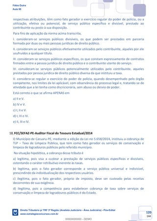 120
144
respectivas atribuições, têm como fato gerador o exercício regular do poder de polícia, ou a
utilização, efetiva ou potencial, de serviço público específico e divisível, prestado ao
contribuinte ou posto à sua disposição.
Para fins de aplicação da norma acima transcrita,
I. consideram-se serviços públicos divisíveis, os que podem ser prestados em parceria
formada por duas ou mais pessoas jurídicas de direito público.
II. consideram-se serviços públicos efetivamente utilizados pelo contribuinte, aqueles por ele
usufruídos a qualquer título.
III. consideram-se serviços públicos específicos, os que constam expressamente de contratos
firmados entre a pessoa jurídica de direito público e o contribuinte utente do serviço.
IV. consideram-se serviços públicos potencialmente utilizados pelo contribuinte, aqueles
prestados por pessoa jurídica de direito público diversa da que instituiu a taxa.
V. considera-se regular o exercício do poder de polícia, quando desempenhado pelo órgão
competente, nos limites da lei aplicável, com observância do processo legal e, tratando-se de
atividade que a lei tenha como discricionária, sem abuso ou desvio de poder.
Está correto o que se afirma APENAS em
a) II e V.
b) IV e V.
c) I, II e V.
d) I, III e IV.
e) II, III e IV.
FCC/SEFAZ-PE-Auditor Fiscal do Tesouro Estadual/2014
O Município de Caruaru-PE, mediante a edição da Lei no 5.658/2014, instituiu a cobrança de
TLP − Taxa de Limpeza Pública, que tem como fato gerador os serviços de conservação e
limpeza de logradouros públicos pelo referido município.
Na situação hipotética, a cobrança desse tributo é
a) legítima, pois visa a custear a prestação de serviços públicos específicos e divisíveis,
ostentando o caráter retributivo inerente às taxas.
b) legítima, pois o fato gerador corresponde a serviço público universal e indivisível,
prescindindo da individualização dos respectivos usuários.
c) ilegítima, pois o fato gerador, próprio de imposto, deve ser custeado pelas receitas
decorrentes de sua exigência.
d) ilegítima, pois a competência para estabelecer cobrança de taxa sobre serviços de
conservação e limpeza de logradouros públicos é do Estado.
Fábio Dutra
Aula 00
Direito Tributário p/ TRF 3ª Região (Analista Judiciário - Área Judiciária) - Pós-Edital
www.estrategiaconcursos.com.br
0
00000000000 - DEMO
 