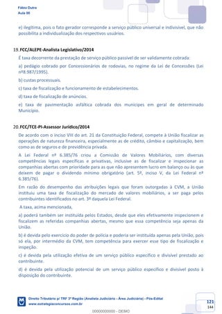 121
144
e) ilegítima, pois o fato gerador corresponde a serviço público universal e indivisível, que não
possibilita a individualização dos respectivos usuários.
FCC/ALEPE-Analista Legislativo/2014
É taxa decorrente da prestação de serviço público passível de ser validamente cobrada:
a) pedágio cobrado por Concessionários de rodovias, no regime da Lei de Concessões (Lei
nº8.987/1995).
b) custas processuais.
c) taxa de fiscalização e funcionamento de estabelecimentos.
d) taxa de fiscalização de anúncios.
e) taxa de pavimentação asfáltica cobrada dos munícipes em geral de determinado
Município.
FCC/TCE-PI-Assessor Jurídico/2014
De acordo com o inciso VIII do art. 21 da Constituição Federal, compete à União fiscalizar as
operações de natureza financeira, especialmente as de crédito, câmbio e capitalização, bem
como as de seguros e de previdência privada.
A Lei Federal nº 6.385/76 criou a Comissão de Valores Mobiliários, com diversas
competências legais específicas e privativas, inclusive as de fiscalizar e inspecionar as
companhias abertas com prioridade para as que não apresentem lucro em balanço ou às que
deixem de pagar o dividendo mínimo obrigatório (art. 5º, inciso V, da Lei Federal nº
6.385/76).
Em razão do desempenho das atribuições legais que foram outorgadas à CVM, a União
instituiu uma taxa de fiscalização do mercado de valores mobiliários, a ser paga pelos
contribuintes identificados no art. 3º daquela Lei Federal.
A taxa, acima mencionada,
a) poderá também ser instituída pelos Estados, desde que eles efetivamente inspecionem e
fiscalizem as referidas companhias abertas, mesmo que essa competência seja apenas da
União.
b) é devida pelo exercício do poder de polícia e poderia ser instituída apenas pela União, pois
só ela, por intermédio da CVM, tem competência para exercer esse tipo de fiscalização e
inspeção.
c) é devida pela utilização efetiva de um serviço público específico e divisível prestado ao
contribuinte.
d) é devida pela utilização potencial de um serviço público específico e divisível posto à
disposição do contribuinte.
Fábio Dutra
Aula 00
Direito Tributário p/ TRF 3ª Região (Analista Judiciário - Área Judiciária) - Pós-Edital
www.estrategiaconcursos.com.br
0
00000000000 - DEMO
 