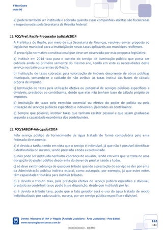 122
144
e) poderá também ser instituída e cobrada quando essas companhias abertas são fiscalizadas
e inspecionadas pela Secretaria da Receita Federal.
FCC/Pref. Recife-Procurador Judicial/2014
A Prefeitura do Recife, por meio de sua Secretaria de Finanças, resolveu enviar proposta ao
legislativo municipal para a instituição de novas taxas aplicáveis aos munícipes recifenses.
É prescrição normativa constitucional que deve ser observada por esta proposta legislativa:
a) Instituir em 2014 taxa para o custeio do serviço de iluminação pública que possa ser
cobrada ainda no primeiro semestre do mesmo ano, tendo em vista as necessidades deste
serviço nos bairros carentes do Recife.
b) Instituição de taxas cobradas pela valorização de imóveis decorrente de obras públicas
municipais, tomando-se o cuidado de não atribuir às taxas instituí das bases de cálculo
própria de imposto.
c) Instituição de taxas pela utilização efetiva ou potencial de serviços públicos específicos e
divisíveis, prestados ao contribuinte, desde que elas não tenham base de cálculo própria de
impostos.
d) Instituição de taxas pelo exercício potencial ou efetivo do poder de polícia ou pela
utilização de serviços públicos específicos e indivisíveis, prestados ao contribuinte.
e) Sempre que possível, instituir taxas que tenham caráter pessoal e que sejam graduadas
segundo a capacidade econômica dos contribuintes.
FCC/SABESP-Advogado/2014
Pelo serviço público de fornecimento de água tratada de forma compulsória pelo ente
federado diretamente.
a) é devida a tarifa, tendo em vista que o serviço é indivisível, já que não é possível identificar
o destinatário do mesmo, sendo prestado a toda a coletividade.
b) não pode ser instituída nenhuma cobrança do usuário, tendo em vista que se trata de uma
obrigação do poder público decorrente do dever de prestar saúde a todos.
c) só deve existir cobrança de qualquer tributo quando a prestação do serviço se der por ente
da Administração pública indireta estatal, como autarquia, por exemplo, já que estes entes
têm capacidade tributária para instituir tributos.
d) é devido o tributo taxa, pela prestação efetiva do serviço público específico e divisível,
prestado ao contribuinte ou posto à sua disposição, desde que instituída por lei.
e) é devido o tributo taxa, posto que o fato gerador será o uso da água tratada de modo
individualizado por cada usuário, ou seja, por ser serviço público específico e divisível.
Fábio Dutra
Aula 00
Direito Tributário p/ TRF 3ª Região (Analista Judiciário - Área Judiciária) - Pós-Edital
www.estrategiaconcursos.com.br
0
00000000000 - DEMO
 