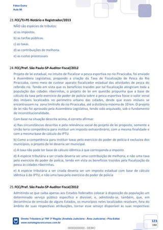 123
144
FCC/TJ-PE-Notário e Registrador/2013
NÃO são espécies de tributos:
a) os impostos.
b) as tarifas públicas.
c) as taxas.
d) as contribuições de melhoria.
e) as custas processuais
FCC/Pref. São Paulo-SP-Auditor Fiscal/2012
Projeto de lei estadual, no intuito de fiscalizar a pesca esportiva no rio Piracicaba, foi enviado
à Assembleia Legislativa, propondo a criação da Taxa de Fiscalização de Pesca do Rio
Piracicaba, como meio de custear aparato fiscalizador estadual das atividades de pesca do
referido rio. Tendo em vista que os benefícios trazidos por tal fiscalização atingiriam toda a
população das cidades ribeirinhas, o projeto de lei em questão propunha que a base de
cálculo da taxa pelo exercício do poder de polícia sobre a pesca esportiva fosse o valor venal
dos imóveis localizados no perímetro urbano das cidades, desde que esses imóveis se
encontrassem na zona limítrofe do rio Piracicaba, até a distância máxima de 10 km. O projeto
de lei não foi aprovado pela Assembleia Legislativa, tendo sido arquivado, sob o fundamento
de inconstitucionalidade.
Com base na situação descrita acima, é correto afirmar:
a) Nas circunstâncias descritas e pela relevância social do projeto de lei proposto, somente a
União teria competência para instituir um imposto extraordinário, com a mesma finalidade e
com a mesma base de cálculo do IPTU.
b) Como a competência para instituir taxas pelo exercício do poder de polícia é exclusiva dos
municípios, o projeto de lei deveria ser municipal.
c) A taxa não pode ter base de cálculo idêntica à que corresponda a imposto.
d) A espécie tributária a ser criada deveria ser uma contribuição de melhoria, e não uma taxa
pelo exercício do poder de polícia, tendo em vista os benefícios trazidos pela fiscalização da
pesca às cidades ribeirinhas.
e) A espécie tributária a ser criada deveria ser um imposto estadual com base de cálculo
idêntica à do IPTU, e não uma taxa pelo exercício do poder de polícia
FCC/Pref. São Paulo-SP-Auditor Fiscal/2012
Admitindo-se que caiba apenas aos Estados federados colocar à disposição da população um
determinado serviço público específico e divisível, e, admitindo-se, também, que, em
decorrência de omissão de alguns Estados, os municípios neles localizados resolvam, fora do
âmbito de suas respectivas atribuições, tornar esse serviço disponível às suas respectivas
Fábio Dutra
Aula 00
Direito Tributário p/ TRF 3ª Região (Analista Judiciário - Área Judiciária) - Pós-Edital
www.estrategiaconcursos.com.br
0
00000000000 - DEMO
 
