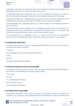 124
144
populações, cobrando, em razão disso, taxas pelos serviços que estão sendo colocados à sua
disposição, conclui-se que a instituição dessa taxa está em
a) desconformidade com a legislação, pois as taxas só podem ser cobradas em razão de
serviços efetivamente prestados e não meramente colocados à disposição do munícipe.
b) desconformidade com a legislação, pois uma pessoa jurídica de direito público não pode
cobrar taxa por atividade que não esteja no âmbito de suas respectivas atribuições.
c) conformidade com a legislação, desde que o Estado delegue sua competência tributária
para o município.
d) desconformidade com a legislação, pois a atividade desenvolvida pelo município deve ser
prestada gratuitamente, custeada pela receita geral de impostos, já que os municípios não
estão constitucionalmente autorizados a cobrar taxa de espécie alguma.
e) conformidade com a legislação, pois, se o Estado não exerceu sua competência
constitucional, o município deve fazê-lo, cobrando, consequentemente, as taxas cabíveis.
FCC/SEFAZ-SP-APOFP/2010
Um tributo que remunera o exercício regular do poder de polícia consistente na concessão de
alvará de construção é da espécie
a) imposto.
b) contribuição de interesse de categoria econômica.
c) taxa.
d) tarifa.
e) contribuição de segurança pública.
FCC/TCE-GO-Analista de Controle Externo/2009
Os tributos classificam-se em vinculados e não-vinculados. É exemplo de tributo vinculado, de
forma direta, com finalidade de remunerar serviço público:
a) o imposto.
b) a taxa.
c) a contribuição de melhoria.
d) a contribuição social.
e) o empréstimo compulsório.
FCC/PGM-SP-Procurador/2008
Determinado Município institui taxa de piscina cujo aspecto material da hipótese de
incidência é ter piscina em imóvel localizado dentro do Município. A base de cálculo desta
Fábio Dutra
Aula 00
Direito Tributário p/ TRF 3ª Região (Analista Judiciário - Área Judiciária) - Pós-Edital
www.estrategiaconcursos.com.br
0
00000000000 - DEMO
 