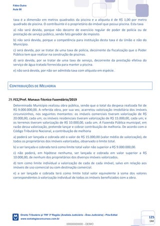 125
144
taxa é a dimensão em metros quadrados da piscina e a alíquota é de R$ 1,00 por metro
quadrado de piscina. O contribuinte é o proprietário do imóvel que possui piscina. Esta taxa
a) não será devida, porque não decorre de exercício regular de poder de polícia ou de
prestação de serviço público, sendo fato gerador de imposto.
b) não será devida, porque a competência para instituição desta taxa é da União e não do
Município.
c) será devida, por se tratar de uma taxa de polícia, decorrente da fiscalização que o Poder
Público tem que realizar na construção de piscinas.
d) será devida, por se tratar de uma taxa de serviço, decorrente da prestação efetiva do
serviço de água tratada fornecida para manter a piscina.
e) não será devida, por não ser admitida taxa com alíquota em espécie.
CONTRIBUIÇÕES DE MELHORIA
FCC/Pref. Manaus-Técnico Fazendário/2019
Determinado Município realizou obra pública, sendo que o total da despesa realizada foi de
R$ 9.000.000,00. A referida obra, por sua vez, acarretou valorização imobiliária dos imóveis
circunvizinhos, nos seguintes montantes: os imóveis comerciais tiveram valorização de R$
20.000,00, cada um; os imóveis residenciais tiveram valorização de R$ 15.000,00, cada um; e
os terrenos tiveram valorização de R$ 10.000,00, cada um. A Fazenda Pública municipal, em
razão dessa valorização, pretende lançar e cobrar contribuição de melhoria. De acordo com o
Código Tributário Nacional, a contribuição de melhoria
a) poderá ser lançada e cobrada até o valor de R$ 15.000,00 (valor médio de valorização), de
todos os proprietários dos imóveis valorizados, observado o limite total.
b) a ser lançada e cobrada terá como limite total valor não superior a R$ 9.000.000,00.
c) não poderá, em hipótese nenhuma, ser lançada e cobrada em valor superior a R$
10.000,00, de nenhum dos proprietários dos diversos imóveis valorizados.
d) tem como limite individual a valorização de cada de cada imóvel, salvo em relação aos
imóveis de uso comercial ou com destinação comercial.
e) a ser lançada e cobrada terá como limite total valor equivalente à soma dos valores
correspondentes à valorização individual de todos os imóveis beneficiados com a obra.
Fábio Dutra
Aula 00
Direito Tributário p/ TRF 3ª Região (Analista Judiciário - Área Judiciária) - Pós-Edital
www.estrategiaconcursos.com.br
0
00000000000 - DEMO
 