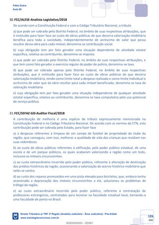 126
144
FCC/ALESE-Analista Legislativo/2018
De acordo com a Constituição Federal e com o Código Tributário Nacional, o tributo
a) que pode ser cobrado pelo Distrito Federal, no âmbito de suas respectivas atribuições, que
é instituído para fazer face ao custo de obras públicas de que decorra valorização imobiliária
benéfica para toda a sociedade, independentemente de acréscimo de valor que possa
resultar dessa obra para cada imóvel, denomina-se contribuição social.
b) cuja obrigação tem por fato gerador uma situação dependente de atividade estatal
específica, relativa ao contribuinte, denomina-se imposto.
c) que pode ser cobrado pelo Distrito Federal, no âmbito de suas respectivas atribuições, e
que tem como fato gerador o exercício regular do poder de polícia, denomina-se taxa.
d) que pode ser cobrado apenas pelo Distrito Federal, no âmbito de suas respectivas
atribuições, que é instituído para fazer face ao custo de obras públicas de que decorra
valorização imobiliária, tendo como limite total a despesa realizada e como limite individual o
acréscimo de valor que da obra resultar para cada imóvel beneficiado, denomina-se taxa de
valoração imobiliária.
e) cuja obrigação tem por fato gerador uma situação independente de qualquer atividade
estatal específica, relativa ao contribuinte, denomina-se taxa compulsória pelo uso potencial
de serviço público.
FCC/SEFAZ-GO-Auditor Fiscal/2018
A contribuição de melhoria é uma espécie de tributo expressamente mencionada na
Constituição Federal e no Código Tributário Nacional. De acordo com as normas do CTN, esta
contribuição pode ser cobrada pelo Estado, para fazer face
a) a despesas referentes à limpeza de um campo de futebol de propriedade do clube da
região, que conseguiu, com isso, melhorar a qualidade de vida das crianças que residiam nas
suas redondezas.
b) ao custo de obras públicas referentes à edificação, pelo poder público estadual, de uma
escola e de um parque públicos, os quais acabaram valorizando a região como um todo,
inclusive os imóveis circunvizinhos.
c) ao custo extraordinário incorrido pelo poder público, referente à alteração de destinação
dos prédios históricos da região, ocasionando a valorização do acervo histórico mobiliário que
neles se contra.
d) ao custo dos reparos promovidos em uma pista elevada para bicicletas, que, embora tenha
ocasionado a depreciação dos imóveis circunvizinhos a ela, solucionou os problemas de
tráfego da região.
e) ao custo extraordinário incorrido pelo poder público, referente à contratação de
professores estrangeiros, contratados para lecionar na faculdade estadual local, tornando-a
uma faculdade de ponta no Brasil.
Fábio Dutra
Aula 00
Direito Tributário p/ TRF 3ª Região (Analista Judiciário - Área Judiciária) - Pós-Edital
www.estrategiaconcursos.com.br
0
00000000000 - DEMO
 