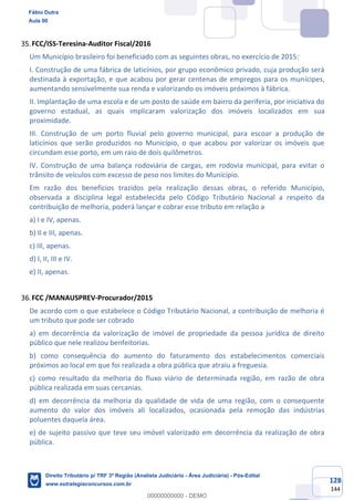 128
144
FCC/ISS-Teresina-Auditor Fiscal/2016
Um Município brasileiro foi beneficiado com as seguintes obras, no exercício de 2015:
I. Construção de uma fábrica de laticínios, por grupo econômico privado, cuja produção será
destinada à exportação, e que acabou por gerar centenas de empregos para os munícipes,
aumentando sensivelmente sua renda e valorizando os imóveis próximos à fábrica.
II. Implantação de uma escola e de um posto de saúde em bairro da periferia, por iniciativa do
governo estadual, as quais implicaram valorização dos imóveis localizados em sua
proximidade.
III. Construção de um porto fluvial pelo governo municipal, para escoar a produção de
laticínios que serão produzidos no Município, o que acabou por valorizar os imóveis que
circundam esse porto, em um raio de dois quilômetros.
IV. Construção de uma balança rodoviária de cargas, em rodovia municipal, para evitar o
trânsito de veículos com excesso de peso nos limites do Município.
Em razão dos benefícios trazidos pela realização dessas obras, o referido Município,
observada a disciplina legal estabelecida pelo Código Tributário Nacional a respeito da
contribuição de melhoria, poderá lançar e cobrar esse tributo em relação a
a) I e IV, apenas.
b) II e III, apenas.
c) III, apenas.
d) I, II, III e IV.
e) II, apenas.
FCC /MANAUSPREV-Procurador/2015
De acordo com o que estabelece o Código Tributário Nacional, a contribuição de melhoria é
um tributo que pode ser cobrado
a) em decorrência da valorização de imóvel de propriedade da pessoa jurídica de direito
público que nele realizou benfeitorias.
b) como consequência do aumento do faturamento dos estabelecimentos comerciais
próximos ao local em que foi realizada a obra pública que atraiu a freguesia.
c) como resultado da melhoria do fluxo viário de determinada região, em razão de obra
pública realizada em suas cercanias.
d) em decorrência da melhoria da qualidade de vida de uma região, com o consequente
aumento do valor dos imóveis ali localizados, ocasionada pela remoção das indústrias
poluentes daquela área.
e) de sujeito passivo que teve seu imóvel valorizado em decorrência da realização de obra
pública.
Fábio Dutra
Aula 00
Direito Tributário p/ TRF 3ª Região (Analista Judiciário - Área Judiciária) - Pós-Edital
www.estrategiaconcursos.com.br
0
00000000000 - DEMO
 
