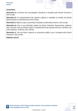 12
144
Comentário:
Alternativa A: O destino das arrecadações tributárias é estudado pelo Direito Financeiro.
Item errado.
Alternativa B: O comportamento dos agentes públicos é estudado no âmbito do Direito
Administrativo e no Direito Penal. Item errado.
Alternativa C: Aplica-se aqui o comentário realizado na alternativa anterior. Item errado.
Alternativa D: Essa é uma definição simples do Direito Tributário. Basicamente, podemos
dizer que este ramo do Direito regula o comportamento das pessoas de levar o dinheiro aos
cofres públicos. Portanto, item correto.
Alternativa E: Tais leis dizem respeito ao orçamento público, que é estudado pelo Direito
Financeiro. Item errado.
Gabarito: Letra D
Fábio Dutra
Aula 00
Direito Tributário p/ TRF 3ª Região (Analista Judiciário - Área Judiciária) - Pós-Edital
www.estrategiaconcursos.com.br
0
00000000000 - DEMO
 