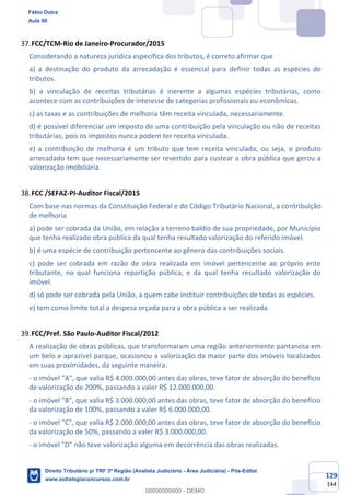 129
144
FCC/TCM-Rio de Janeiro-Procurador/2015
Considerando a natureza jurídica específica dos tributos, é correto afirmar que
a) a destinação do produto da arrecadação é essencial para definir todas as espécies de
tributos.
b) a vinculação de receitas tributárias é inerente a algumas espécies tributárias, como
acontece com as contribuições de interesse de categorias profissionais ou econômicas.
c) as taxas e as contribuições de melhoria têm receita vinculada, necessariamente.
d) é possível diferenciar um imposto de uma contribuição pela vinculação ou não de receitas
tributárias, pois os impostos nunca podem ter receita vinculada.
e) a contribuição de melhoria é um tributo que tem receita vinculada, ou seja, o produto
arrecadado tem que necessariamente ser revertido para custear a obra pública que gerou a
valorização imobiliária.
FCC /SEFAZ-PI-Auditor Fiscal/2015
Com base nas normas da Constituição Federal e do Código Tributário Nacional, a contribuição
de melhoria
a) pode ser cobrada da União, em relação a terreno baldio de sua propriedade, por Município
que tenha realizado obra pública da qual tenha resultado valorização do referido imóvel.
b) é uma espécie de contribuição pertencente ao gênero das contribuições sociais.
c) pode ser cobrada em razão de obra realizada em imóvel pertencente ao próprio ente
tributante, no qual funciona repartição pública, e da qual tenha resultado valorização do
imóvel.
d) só pode ser cobrada pela União, a quem cabe instituir contribuições de todas as espécies.
e) tem como limite total a despesa orçada para a obra pública a ser realizada.
FCC/Pref. São Paulo-Auditor Fiscal/2012
A realização de obras públicas, que transformaram uma região anteriormente pantanosa em
um belo e aprazível parque, ocasionou a valorização da maior parte dos imóveis localizados
em suas proximidades, da seguinte maneira:
- o imóvel "A", que valia R$ 4.000.000,00 antes das obras, teve fator de absorção do benefício
de valorização de 200%, passando a valer R$ 12.000.000,00.
- o imóvel "B", que valia R$ 3.000.000,00 antes das obras, teve fator de absorção do benefício
da valorização de 100%, passando a valer R$ 6.000.000,00.
- o imóvel "C", que valia R$ 2.000.000,00 antes das obras, teve fator de absorção do benefício
da valorização de 50%, passando a valer R$ 3.000.000,00.
- o imóvel "D" não teve valorização alguma em decorrência das obras realizadas.
Fábio Dutra
Aula 00
Direito Tributário p/ TRF 3ª Região (Analista Judiciário - Área Judiciária) - Pós-Edital
www.estrategiaconcursos.com.br
0
00000000000 - DEMO
 