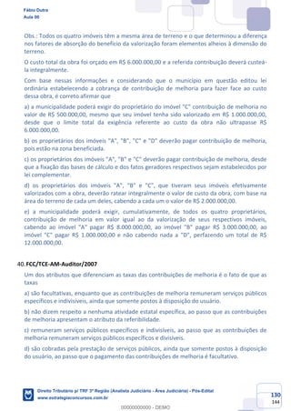 130
144
Obs.: Todos os quatro imóveis têm a mesma área de terreno e o que determinou a diferença
nos fatores de absorção do benefício da valorização foram elementos alheios à dimensão do
terreno.
O custo total da obra foi orçado em R$ 6.000.000,00 e a referida contribuição deverá custeá-
la integralmente.
Com base nessas informações e considerando que o município em questão editou lei
ordinária estabelecendo a cobrança de contribuição de melhoria para fazer face ao custo
dessa obra, é correto afirmar que
a) a municipalidade poderá exigir do proprietário do imóvel "C" contribuição de melhoria no
valor de R$ 500.000,00, mesmo que seu imóvel tenha sido valorizado em R$ 1.000.000,00,
desde que o limite total da exigência referente ao custo da obra não ultrapasse R$
6.000.000,00.
b) os proprietários dos imóveis "A", "B", "C" e "D" deverão pagar contribuição de melhoria,
pois estão na zona beneficiada.
c) os proprietários dos imóveis "A", "B" e "C" deverão pagar contribuição de melhoria, desde
que a fixação das bases de cálculo e dos fatos geradores respectivos sejam estabelecidos por
lei complementar.
d) os proprietários dos imóveis "A", "B" e "C", que tiveram seus imóveis efetivamente
valorizados com a obra, deverão ratear integralmente o valor de custo da obra, com base na
área do terreno de cada um deles, cabendo a cada um o valor de R$ 2.000.000,00.
e) a municipalidade poderá exigir, cumulativamente, de todos os quatro proprietários,
contribuição de melhoria em valor igual ao da valorização de seus respectivos imóveis,
cabendo ao imóvel "A" pagar R$ 8.000.000,00, ao imóvel "B" pagar R$ 3.000.000,00, ao
imóvel "C" pagar R$ 1.000.000,00 e não cabendo nada a "D", perfazendo um total de R$
12.000.000,00.
FCC/TCE-AM-Auditor/2007
Um dos atributos que diferenciam as taxas das contribuições de melhoria é o fato de que as
taxas
a) são facultativas, enquanto que as contribuições de melhoria remuneram serviços públicos
específicos e indivisíveis, ainda que somente postos à disposição do usuário.
b) não dizem respeito a nenhuma atividade estatal específica, ao passo que as contribuições
de melhoria apresentam o atributo da referibilidade.
c) remuneram serviços públicos específicos e indivisíveis, ao passo que as contribuições de
melhoria remuneram serviços públicos específicos e divisíveis.
d) são cobradas pela prestação de serviços públicos, ainda que somente postos à disposição
do usuário, ao passo que o pagamento das contribuições de melhoria é facultativo.
Fábio Dutra
Aula 00
Direito Tributário p/ TRF 3ª Região (Analista Judiciário - Área Judiciária) - Pós-Edital
www.estrategiaconcursos.com.br
0
00000000000 - DEMO
 
