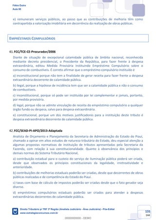131
144
e) remuneram serviços públicos, ao passo que as contribuições de melhoria têm como
contrapartida a valorização imobiliária em decorrência da realização de obras públicas.
EMPRÉSTIMOS COMPULSÓRIOS
FCC/TCE-CE-Procurador/2006
Diante de situação de excepcional calamidade pública de âmbito nacional, reconhecida
mediante decreto presidencial, o Presidente da República, para fazer frente à despesa
extraordinária, editou Medida Provisória instituindo Empréstimo Compulsório sobre o
consumo de combustíveis. É correto afirmar que o empréstimo compulsório instituído é
a) inconstitucional porque não tem a finalidade de gerar receita para fazer frente a despesa
extraordinária decorrente de calamidade pública.
b) ilegal, porque a hipótese de incidência tem que ser a calamidade pública e não o consumo
de combustíveis.
c) inconstitucional, porque só pode ser instituído por lei complementar e jamais, portanto,
por medida provisória.
d) legal, porque não se admite vinculação de receita do empréstimo compulsório a qualquer
órgão fundo ou despesa, salvo para despesa extraordinária.
e) constitucional, porque um dos motivos justificadores para a instituição deste tributo é
despesa extraordinária decorrente de calamidade pública.
FCC/SEAD-PI-APO/2013-Adaptada
Analista de Orçamento e Planejamento da Secretaria de Administração do Estado do Piauí,
chamado a opinar em altos estudos de natureza tributária do Estado, deu especial atenção a
algumas propostas normativas de instituição de tributos apresentadas pela Secretaria da
Fazenda, com relação à sua constitucionalidade. Quanto à observância dos princípios e
demais normas do Sistema Tributário Nacional,
a) contribuição estadual para o custeio do serviço de iluminação pública poderá ser criada,
desde que observados os princípios constitucionais da legalidade, irretroatividade e
anterioridade.
b) contribuições de melhorias estaduais poderão ser criadas, desde que decorrentes de obras
públicas realizadas e de competência do Estado do Piauí.
c) taxas com base de cálculo de impostos poderão ser criadas desde que o fato gerador seja
diverso.
d) empréstimos compulsórios estaduais poderão ser criados para atender a despesas
extraordinárias decorrentes de calamidade pública.
Fábio Dutra
Aula 00
Direito Tributário p/ TRF 3ª Região (Analista Judiciário - Área Judiciária) - Pós-Edital
www.estrategiaconcursos.com.br
0
00000000000 - DEMO
 